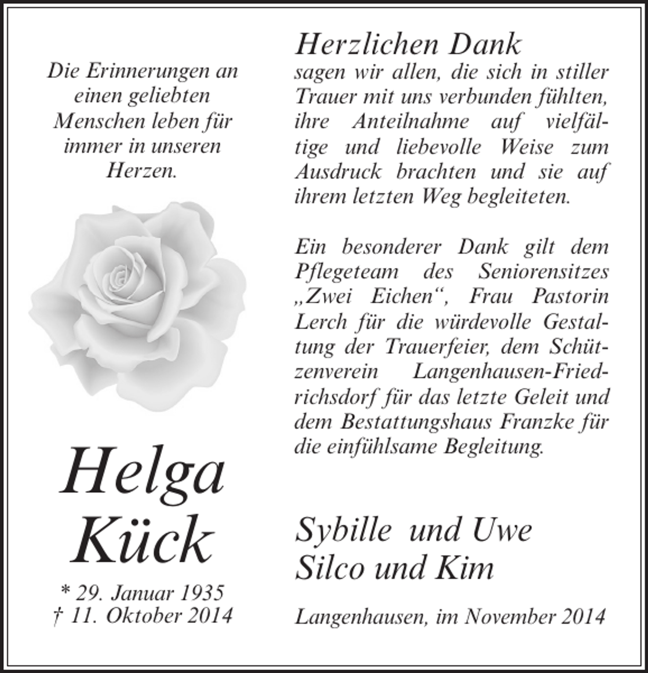 <p>Die Erinnerungen an<br />einen geliebten<br />Menschen leben für<br />immer in unseren<br />Herzen.</p><p>Helga<br />Kück<br />* 29. Januar 1935<br />† 11. Oktober 2014</p><p>Herzlichen Dank</p><p>sagen wir allen, die sich in stiller<br />Trauer mit uns verbunden fühlten,<br />ihre Anteilnahme auf vielfältige und liebevolle Weise zum<br />Ausdruck brachten und sie auf<br />ihrem letzten Weg begleiteten.<br />Ein besonderer Dank gilt dem<br />Pflegeteam des Seniorensitzes<br />„Zwei Eichen“, Frau Pastorin<br />Lerch für die würdevolle Gestaltung der Trauerfeier, dem Schützenverein Langenhausen-Friedrichsdorf für das letzte Geleit und<br />dem Bestattungshaus Franzke für<br />die einfühlsame Begleitung.</p><p>Sybille und Uwe<br />Silco und Kim<br />Langenhausen, im November 2014</p>