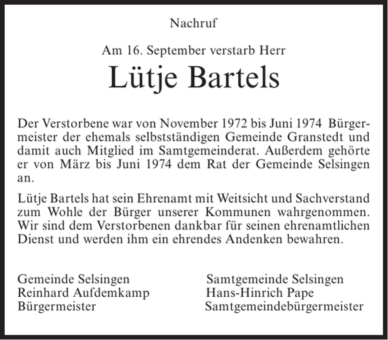 <p>Nachruf<br />Am 16. September verstarb Herr</p><p>Lütje Bartels<br />Der Verstorbene war von November 1972 bis Juni 1974 Bürgermeister der ehemals selbstständigen Gemeinde Granstedt und<br />damit auch Mitglied im Samtgemeinderat. Außerdem gehörte<br />er von März bis Juni 1974 dem Rat der Gemeinde Selsingen<br />an.<br />Lütje Bartels hat sein Ehrenamt mit Weitsicht und Sachverstand<br />zum Wohle der Bürger unserer Kommunen wahrgenommen.<br />Wir sind dem Verstorbenen dankbar für seinen ehrenamtlichen<br />Dienst und werden ihm ein ehrendes Andenken bewahren.<br />Gemeinde Selsingen<br />Reinhard Aufdemkamp<br />Bürgermeister</p><p>Samtgemeinde Selsingen<br />Hans-Hinrich Pape<br />Samtgemeindebürgermeister</p>