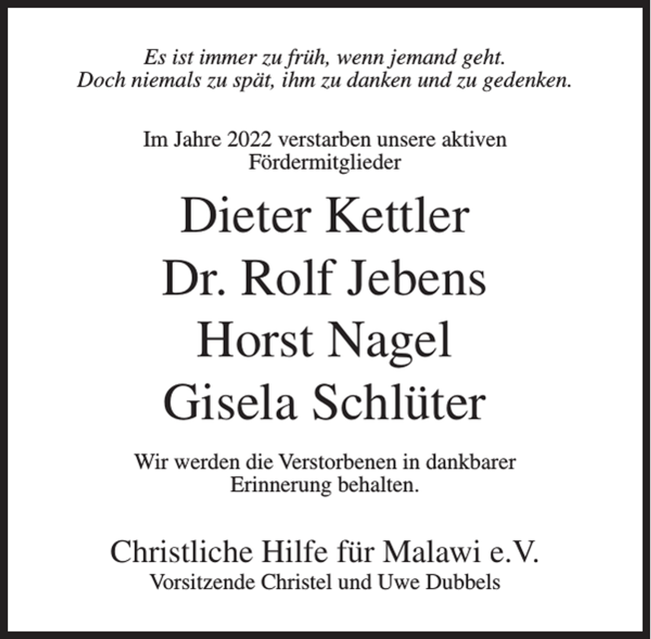 <p>Es ist immer zu früh, wenn jemand geht.<br />Doch niemals zu spät, ihm zu danken und zu gedenken.<br />Im Jahre 2022 verstarben unsere aktiven<br />Fördermitglieder</p><p>Dieter Kettler<br />Dr. Rolf Jebens<br />Horst Nagel<br />Gisela Schlüter<br />Wir werden die Verstorbenen in dankbarer<br />Erinnerung behalten.</p><p>Christliche Hilfe für Malawi e.V.<br />Vorsitzende Christel und Uwe Dubbels</p>