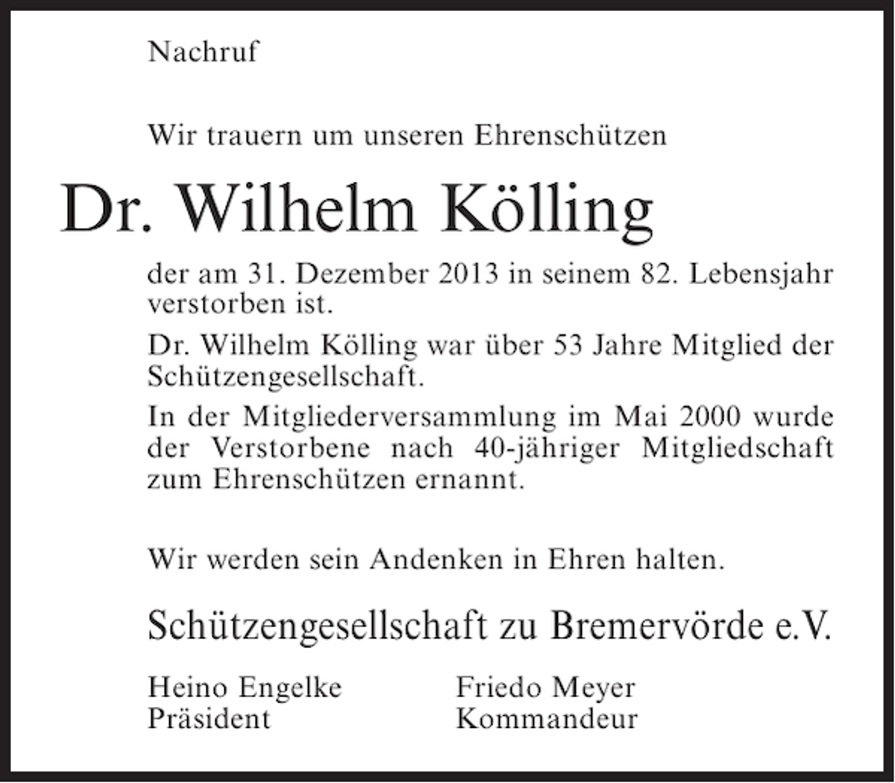 <p>Nachruf<br />Wir trauern um unseren Ehrenschützen</p><p>Dr. Wilhelm Kölling<br />der am 31. Dezember 2013 in seinem 82. Lebensjahr<br />verstorben ist.<br />Dr. Wilhelm Kölling war über 53 Jahre Mitglied der<br />Schützengesellschaft.<br />In der Mitgliederversammlung im Mai 2000 wurde<br />der Verstorbene nach 40-jähriger Mitgliedschaft<br />zum Ehrenschützen ernannt.<br />Wir werden sein Andenken in Ehren halten.</p><p>Schützengesellschaft zu Bremervörde e.V.<br />Heino Engelke<br />Präsident</p><p>Friedo Meyer<br />Kommandeur</p>