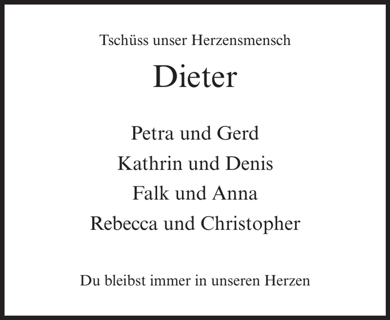 <p>Tschüss unser Herzensmensch</p><p>Dieter<br />Petra und Gerd<br />Kathrin und Denis<br />Falk und Anna<br />Rebecca und Christopher<br />Du bleibst immer in unseren Herzen</p>