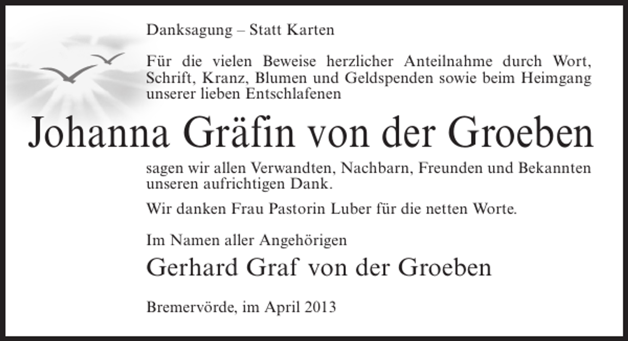 <p>Danksagung – Statt Karten<br />Für die vielen Beweise herzlicher Anteilnahme durch Wort,<br />Schrift, Kranz, Blumen und Geldspenden sowie beim Heimgang<br />unserer lieben Entschlafenen</p><p>Johanna Gräfin von der Groeben<br />sagen wir allen Verwandten, Nachbarn, Freunden und Bekannten<br />unseren aufrichtigen Dank.<br />Wir danken Frau Pastorin Luber für die netten Worte.<br />Im Namen aller Angehörigen</p><p>Gerhard Graf von der Groeben<br />Bremervörde, im April 2013</p>