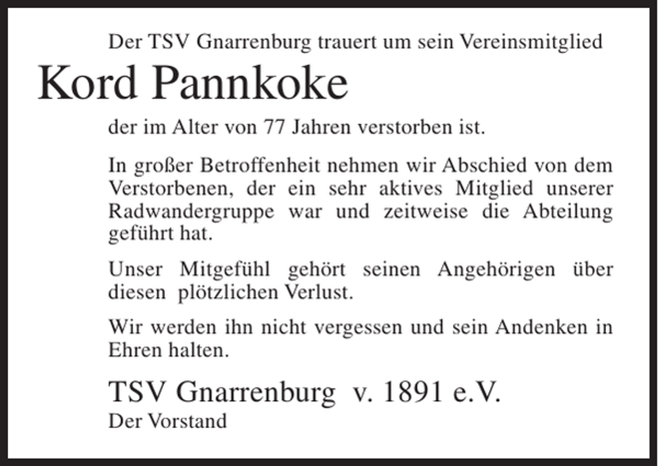 <p>Der TSV Gnarrenburg trauert um sein Vereinsmitglied</p><p>Kord Pannkoke<br />der im Alter von 77 Jahren verstorben ist.<br />In großer Betroffenheit nehmen wir Abschied von dem<br />Verstorbenen, der ein sehr aktives Mitglied unserer<br />Radwandergruppe war und zeitweise die Abteilung<br />geführt hat.<br />Unser Mitgefühl gehört seinen Angehörigen über<br />diesen plötzlichen Verlust.<br />Wir werden ihn nicht vergessen und sein Andenken in<br />Ehren halten.</p><p>TSV Gnarrenburg v. 1891 e.V.<br />Der Vorstand</p>