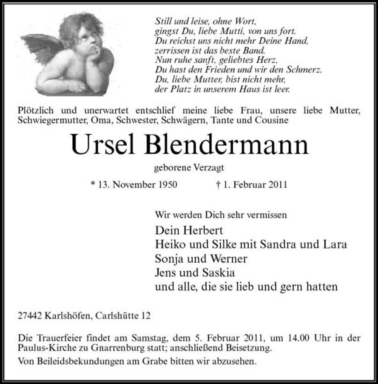 <p>Still und leise, ohne Wort, gingst Du, liebe Mutti, von uns fort. Du reichst uns nicht mehr Deine Hand, zerrissen ist das beste Band. Nun ruhe sanft, geliebtes Herz, Du hast den Frieden und wir den Schmerz. Du, liebe Mutter, bist nicht mehr, der Platz in unserem Haus ist leer. Plötzlich und unerwartet entschlief meine liebe Frau, unsere liebe Mutter, Schwiegermutter, Oma, Schwester, Schwägern, Tante und Cousine</p><p>Ursel Blendermann<br />geborene Verzagt * 13. November 1950 † 1. Februar 2011 Wir werden Dich sehr vermissen</p><p>Dein Herbert Heiko und Silke mit Sandra und Lara Sonja und Werner Jens und Saskia und alle, die sie lieb und gern hatten<br />27442 Karlshöfen, Carlshütte 12 Die Trauerfeier findet am Samstag, dem 5. Februar 2011, um 14.00 Uhr in der Paulus-Kirche zu Gnarrenburg statt; anschließend Beisetzung. Von Beileidsbekundungen am Grabe bitten wir abzusehen.</p>