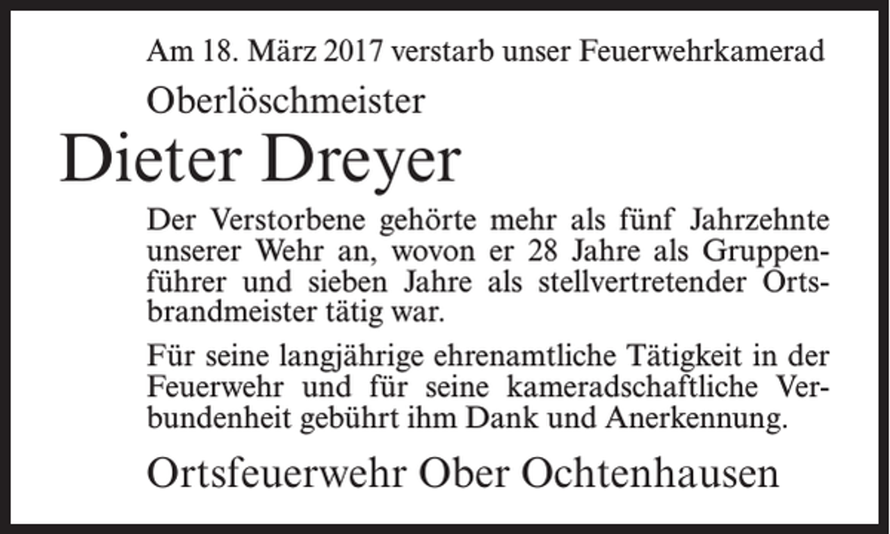 <p>Am 18. März 2017 verstarb unser Feuerwehrkamerad</p><p>Oberlöschmeister</p><p>Dieter Dreyer<br />Der Verstorbene gehörte mehr als fünf Jahrzehnte<br />unserer Wehr an, wovon er 28 Jahre als Gruppenführer und sieben Jahre als stellvertretender Ortsbrandmeister tätig war.<br />Für seine langjährige ehrenamtliche Tätigkeit in der<br />Feuerwehr und für seine kameradschaftliche Verbundenheit gebührt ihm Dank und Anerkennung.</p><p>Ortsfeuerwehr Ober Ochtenhausen</p>
