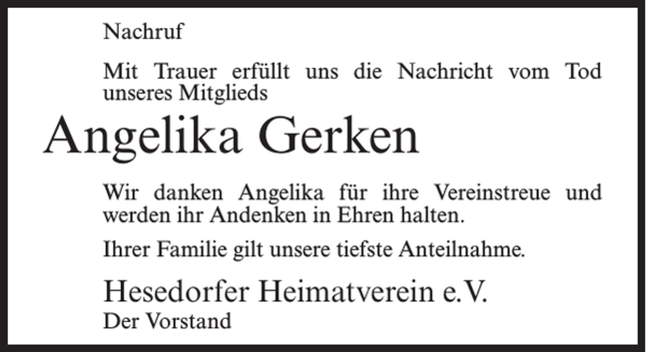 <p>Nachruf<br />Mit Trauer erfüllt uns die Nachricht vom Tod<br />unseres Mitglieds</p><p>Angelika Gerken</p><p>Wir danken Angelika für ihre Vereinstreue und<br />werden ihr Andenken in Ehren halten.<br />Ihrer Familie gilt unsere tiefste Anteilnahme.</p><p>Hesedorfer Heimatverein e.V.<br />Der Vorstand</p>