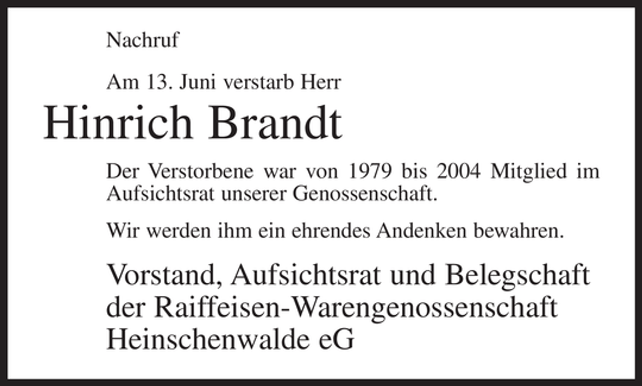 <p>Nachruf<br />Am 13. Juni verstarb Herr</p><p>Hinrich Brandt<br />Der Verstorbene war von 1979 bis 2004 Mitglied im<br />Aufsichtsrat unserer Genossenschaft.<br />Wir werden ihm ein ehrendes Andenken bewahren.</p><p>Vorstand, Aufsichtsrat und Belegschaft<br />der Raiffeisen-Warengenossenschaft<br />Heinschenwalde eG</p>