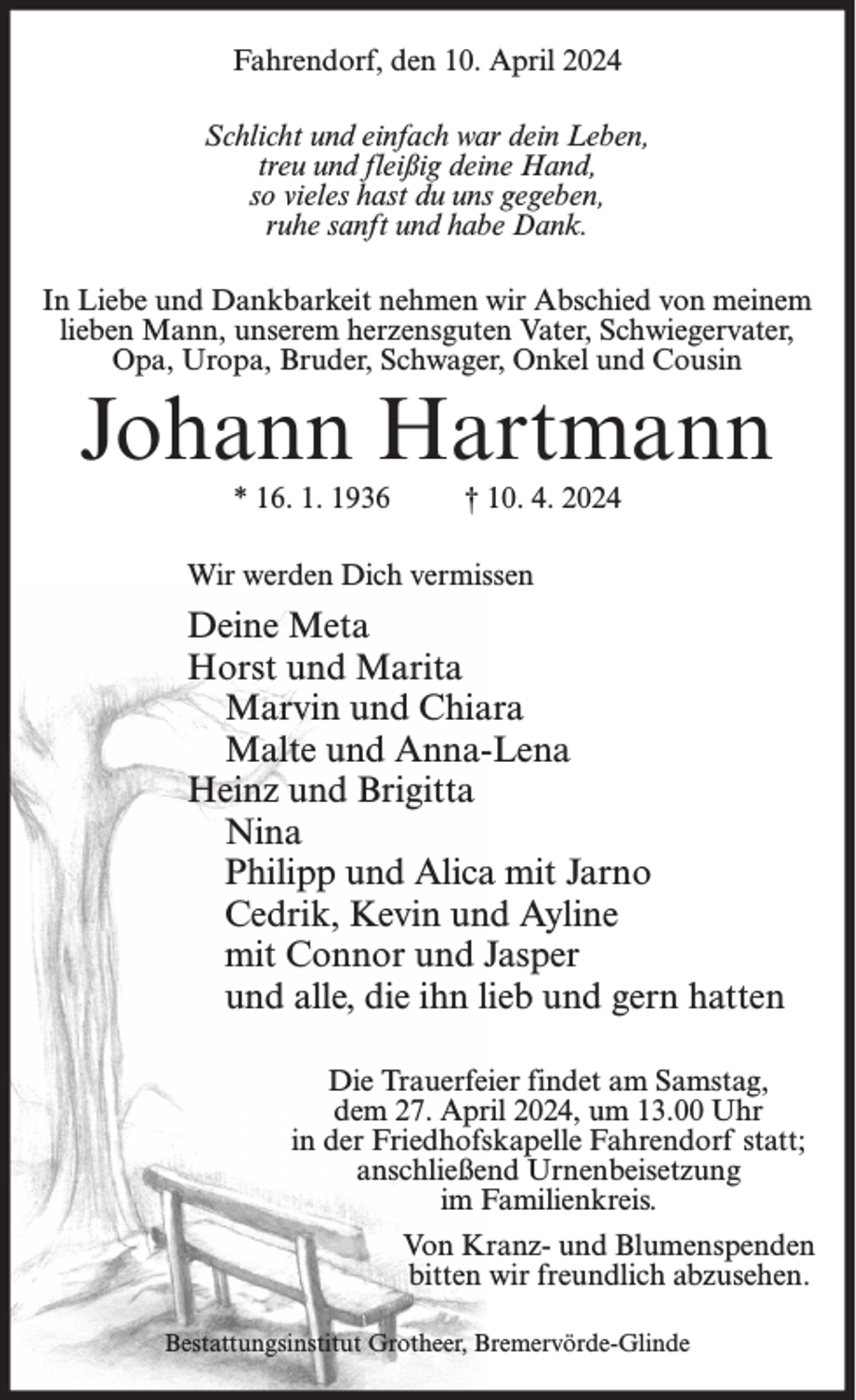 <p>Fahrendorf, den 10. April 2024<br />Schlicht und einfach war dein Leben,<br />treu und fleißig deine Hand,<br />so vieles hast du uns gegeben,<br />ruhe sanft und habe Dank.<br />In Liebe und Dankbarkeit nehmen wir Abschied von meinem<br />lieben Mann, unserem herzensguten Vater, Schwiegervater,<br />Opa, Uropa, Bruder, Schwager, Onkel und Cousin</p><p>Johann Hartmann<br />* 16. 1. 1936</p><p>† 10. 4. 2024</p><p>Wir werden Dich vermissen</p><p>Deine Meta<br />Horst und Marita<br />Marvin und Chiara<br />Malte und Anna-Lena<br />Heinz und Brigitta<br />Nina<br />Philipp und Alica mit Jarno<br />Cedrik, Kevin und Ayline<br />mit Connor und Jasper<br />und alle, die ihn lieb und gern hatten<br />Die Trauerfeier findet am Samstag,<br />dem 27. April 2024, um 13.00 Uhr<br />in der Friedhofskapelle Fahrendorf statt;<br />anschließend Urnenbeisetzung<br />im Familienkreis.<br />Von Kranz- und Blumenspenden<br />bitten wir freundlich abzusehen.<br />Bestattungsinstitut Grotheer, Bremervörde-Glinde</p>
