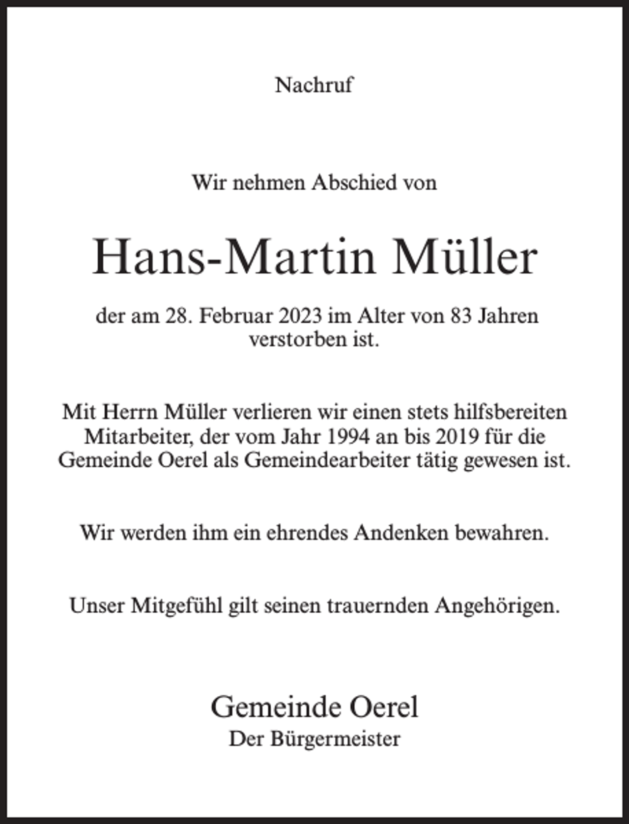<p>Nachruf</p><p>Wir nehmen Abschied von</p><p>Hans-Martin Müller<br />der am 28. Februar 2023 im Alter von 83 Jahren<br />verstorben ist.<br />Mit Herrn Müller verlieren wir einen stets hilfsbereiten<br />Mitarbeiter, der vom Jahr 1994 an bis 2019 für die<br />Gemeinde Oerel als Gemeindearbeiter tätig gewesen ist.<br />Wir werden ihm ein ehrendes Andenken bewahren.<br />Unser Mitgefühl gilt seinen trauernden Angehörigen.</p><p>Gemeinde Oerel<br />Der Bürgermeister</p>