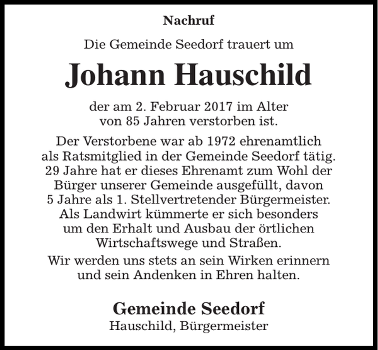 <p>Nachruf<br />Die Gemeinde Seedorf trauert um</p><p>Johann Hauschild<br />der am 2. Februar 2017 im Alter<br />von 85 Jahren verstorben ist.<br />Der Verstorbene war ab 1972 ehrenamtlich<br />als Ratsmitglied in der Gemeinde Seedorf tätig.<br />29 Jahre hat er dieses Ehrenamt zum Wohl der<br />Bürger unserer Gemeinde ausgefüllt, davon<br />5 Jahre als 1. Stellvertretender Bürgermeister.<br />Als Landwirt kümmerte er sich besonders<br />um den Erhalt und Ausbau der örtlichen<br />Wirtschaftswege und Straßen.<br />Wir werden uns stets an sein Wirken erinnern<br />und sein Andenken in Ehren halten.</p><p>Gemeinde Seedorf</p><p>Hauschild, Bürgermeister</p>
