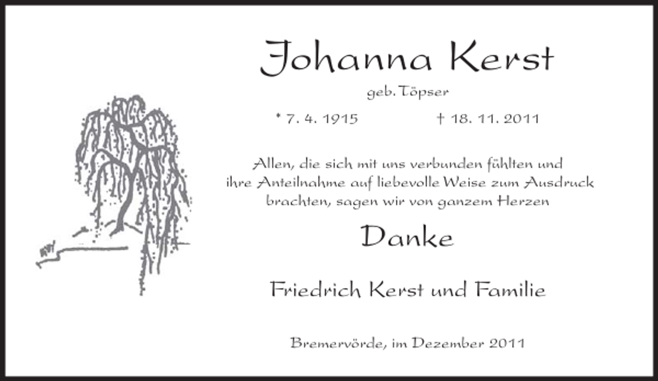 <p>Johanna Kerst<br />geb. Töpser<br />* 7. 4. 1915</p><p>† 18. 11. 2011</p><p>Allen, die sich mit uns verbunden fühlten und<br />ihre Anteilnahme auf liebevolle Weise zum Ausdruck<br />brachten, sagen wir von ganzem Herzen</p><p>Danke<br />Friedrich Kerst und Familie<br />Bremervörde, im Dezember 2011</p>
