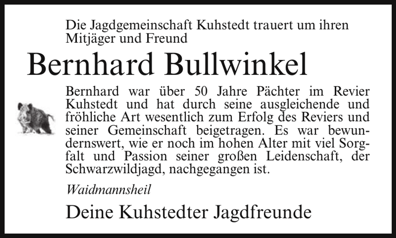 <p>Die Jagdgemeinschaft Kuhstedt trauert um ihren<br />Mitjäger und Freund</p><p>Bernhard Bullwinkel</p><p>Bernhard war über 50 Jahre Pächter im Revier<br />Kuhstedt und hat durch seine ausgleichende und<br />fröhliche Art wesentlich zum Erfolg des Reviers und<br />seiner Gemeinschaft beigetragen. Es war bewundernswert, wie er noch im hohen Alter mit viel Sorgfalt und Passion seiner großen Leidenschaft, der<br />Schwarzwildjagd, nachgegangen ist.<br />Waidmannsheil</p><p>Deine Kuhstedter Jagdfreunde</p>