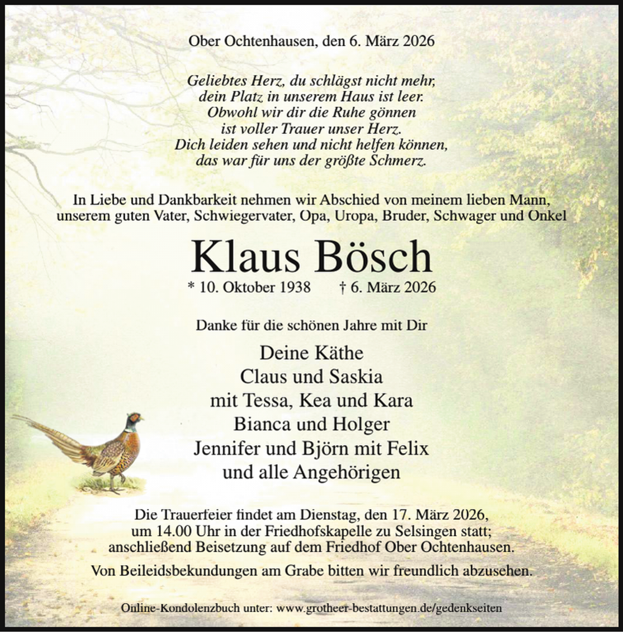 <p>Ober Ochtenhausen, den 6. März 2026<br />Geliebtes Herz, du schlägst nicht mehr,<br />dein Platz in unserem Haus ist leer.<br />Obwohl wir dir die Ruhe gönnen<br />ist voller Trauer unser Herz.<br />Dich leiden sehen und nicht helfen können,<br />das war für uns der größte Schmerz.<br />In Liebe und Dankbarkeit nehmen wir Abschied von meinem lieben Mann,<br />unserem guten Vater, Schwiegervater, Opa, Uropa, Bruder, Schwager und Onkel</p><p>Klaus Bösch</p><p>* 10. Oktober 1938</p><p>† 6. März 2026</p><p>Danke für die schönen Jahre mit Dir</p><p>Deine Käthe<br />Claus und Saskia<br />mit Tessa, Kea und Kara<br />Bianca und Holger<br />Jennifer und Björn mit Felix<br />und alle Angehörigen<br />Die Trauerfeier findet am Dienstag, den 17. März 2026,<br />um 14.00 Uhr in der Friedhofskapelle zu Selsingen statt;<br />anschließend Beisetzung auf dem Friedhof Ober Ochtenhausen.<br />Von Beileidsbekundungen am Grabe bitten wir freundlich abzusehen.<br />Online-Kondolenzbuch unter: www.grotheer-bestattungen.de/gedenkseiten</p>