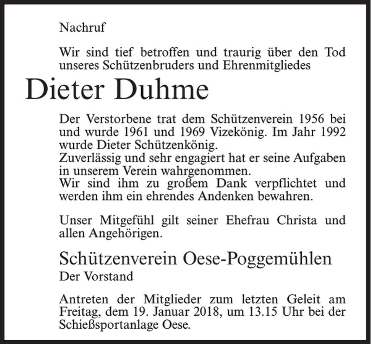<p>Nachruf<br />Wir sind tief betroffen und traurig über den Tod<br />unseres Schützenbruders und Ehrenmitgliedes</p><p>Dieter Duhme</p><p>Der Verstorbene trat dem Schützenverein 1956 bei<br />und wurde 1961 und 1969 Vizekönig. Im Jahr 1992<br />wurde Dieter Schützenkönig.<br />Zuverlässig und sehr engagiert hat er seine Aufgaben<br />in unserem Verein wahrgenommen.<br />Wir sind ihm zu großem Dank verpflichtet und<br />werden ihm ein ehrendes Andenken bewahren.<br />Unser Mitgefühl gilt seiner Ehefrau Christa und<br />allen Angehörigen.</p><p>Schützenverein Oese-Poggemühlen<br />Der Vorstand</p><p>Antreten der Mitglieder zum letzten Geleit am<br />Freitag, dem 19. Januar 2018, um 13.15 Uhr bei der<br />Schießsportanlage Oese.</p>
