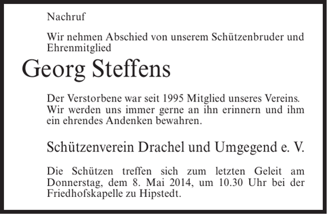 <p>Nachruf<br />Wir nehmen Abschied von unserem Schützenbruder und<br />Ehrenmitglied</p><p>Georg Steffens</p><p>Der Verstorbene war seit 1995 Mitglied unseres Vereins.<br />Wir werden uns immer gerne an ihn erinnern und ihm<br />ein ehrendes Andenken bewahren.</p><p>Schützenverein Drachel und Umgegend e. V.<br />Die Schützen treffen sich zum letzten Geleit am<br />Donnerstag, dem 8. Mai 2014, um 10.30 Uhr bei der<br />Friedhofskapelle zu Hipstedt.</p>