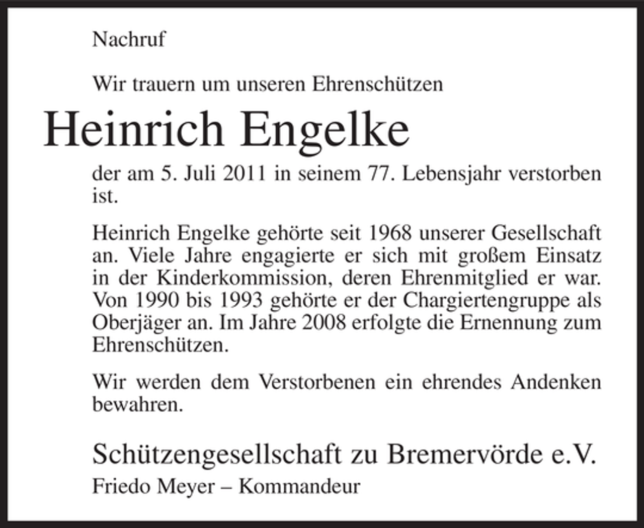 <p>Nachruf<br />Wir trauern um unseren Ehrenschützen</p><p>Heinrich Engelke<br />der am 5. Juli 2011 in seinem 77. Lebensjahr verstorben<br />ist.<br />Heinrich Engelke gehörte seit 1968 unserer Gesellschaft<br />an. Viele Jahre engagierte er sich mit großem Einsatz<br />in der Kinderkommission, deren Ehrenmitglied er war.<br />Von 1990 bis 1993 gehörte er der Chargiertengruppe als<br />Oberjäger an. Im Jahre 2008 erfolgte die Ernennung zum<br />Ehrenschützen.<br />Wir werden dem Verstorbenen ein ehrendes Andenken<br />bewahren.</p><p>Schützengesellschaft zu Bremervörde e.V.<br />Friedo Meyer – Kommandeur</p>
