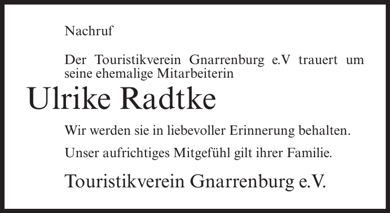 <p>Nachruf<br />Der Touristikverein Gnarrenburg e.V trauert um<br />seine ehemalige Mitarbeiterin</p><p>Ulrike Radtke<br />Wir werden sie in liebevoller Erinnerung behalten.<br />Unser aufrichtiges Mitgefühl gilt ihrer Familie.</p><p>Touristikverein Gnarrenburg e.V.</p>
