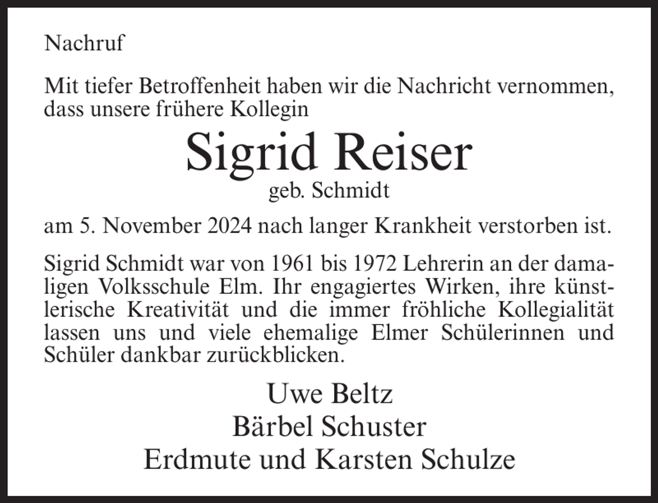 <p>Nachruf<br />Mit tiefer Betroffenheit haben wir die Nachricht vernommen,<br />dass unsere frühere Kollegin</p><p>Sigrid Reiser<br />geb. Schmidt<br />am 5. November 2024 nach langer Krankheit verstorben ist.<br />Sigrid Schmidt war von 1961 bis 1972 Lehrerin an der damaligen Volksschule Elm. Ihr engagiertes Wirken, ihre künstlerische Kreativität und die immer fröhliche Kollegialität<br />lassen uns und viele ehemalige Elmer Schülerinnen und<br />Schüler dankbar zurückblicken.</p><p>Uwe Beltz<br />Bärbel Schuster<br />Erdmute und Karsten Schulze</p>