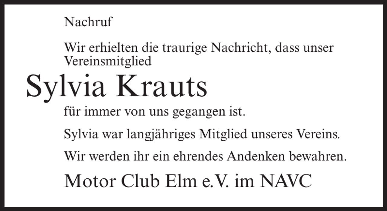 <p>Nachruf<br />Wir erhielten die traurige Nachricht, dass unser<br />Vereinsmitglied</p><p>Sylvia Krauts</p><p>für immer von uns gegangen ist.<br />Sylvia war langjähriges Mitglied unseres Vereins.<br />Wir werden ihr ein ehrendes Andenken bewahren.</p><p>Motor Club Elm e.V. im NAVC</p>