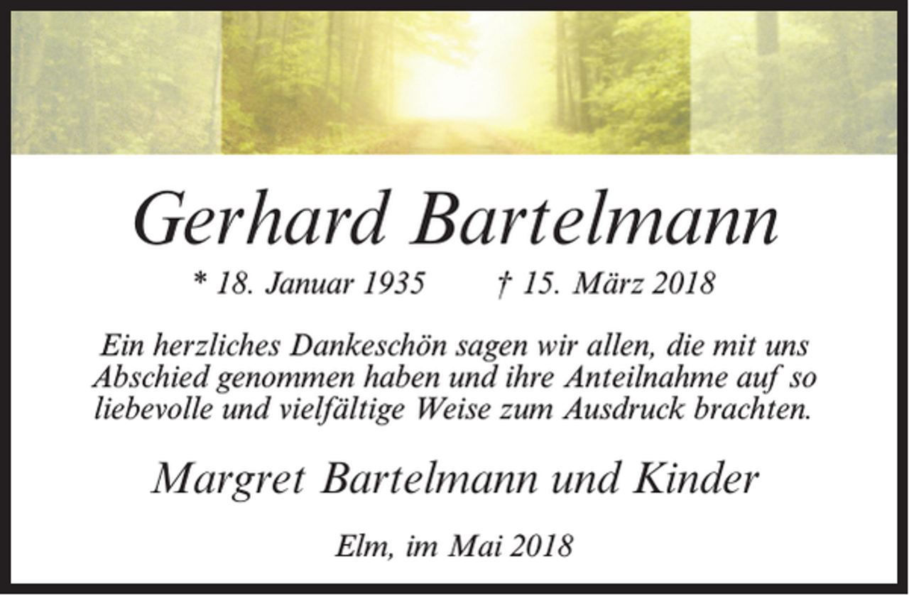 <p>Gerhard Bartelmann<br />* 18. Januar 1935</p><p>† 15. März 2018</p><p>Ein herzliches Dankeschön sagen wir allen, die mit uns<br />Abschied genommen haben und ihre Anteilnahme auf so<br />liebevolle und vielfältige Weise zum Ausdruck brachten.</p><p>Margret Bartelmann und Kinder<br />Elm, im Mai 2018</p>