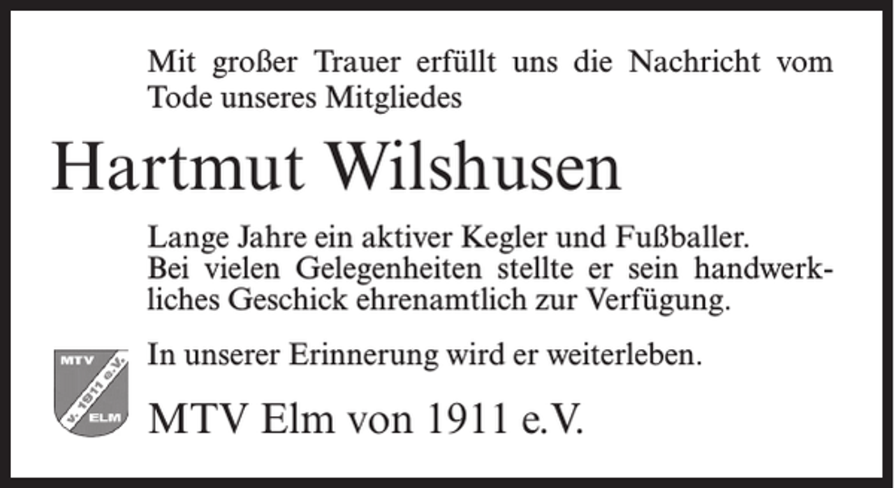 <p>Mit großer Trauer erfüllt uns die Nachricht vom<br />Tode unseres Mitgliedes</p><p>Hartmut Wilshusen<br />Lange Jahre ein aktiver Kegler und Fußballer.<br />Bei vielen Gelegenheiten stellte er sein handwerkliches Geschick ehrenamtlich zur Verfügung.<br />In unserer Erinnerung wird er weiterleben.</p><p>MTV Elm von 1911 e.V.</p>