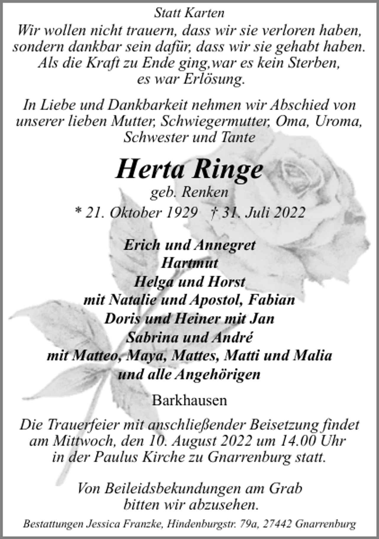 <p>Statt Karten</p><p>Wir wollen nicht trauern, dass wir sie verloren haben,<br />sondern dankbar sein dafür, dass wir sie gehabt haben.<br />Als die Kraft zu Ende ging,war es kein Sterben,<br />es war Erlösung.<br />In Liebe und Dankbarkeit nehmen wir Abschied von<br />unserer lieben Mutter, Schwiegermutter, Oma, Uroma,<br />Schwester und Tante</p><p>Herta Ringe</p><p>geb. Renken<br />* 21. Oktober 1929 † 31. Juli 2022<br />Erich und Annegret<br />Hartmut<br />Helga und Horst<br />mit Natalie und Apostol, Fabian<br />Doris und Heiner mit Jan<br />Sabrina und André<br />mit Matteo, Maya, Mattes, Matti und Malia<br />und alle Angehörigen<br />Barkhausen<br />Die Trauerfeier mit anschließender Beisetzung findet<br />am Mittwoch, den 10. August 2022 um 14.00 Uhr<br />in der Paulus Kirche zu Gnarrenburg statt.<br />Von Beileidsbekundungen am Grab<br />bitten wir abzusehen.<br />Bestattungen Jessica Franzke, Hindenburgstr. 79a, 27442 Gnarrenburg</p>