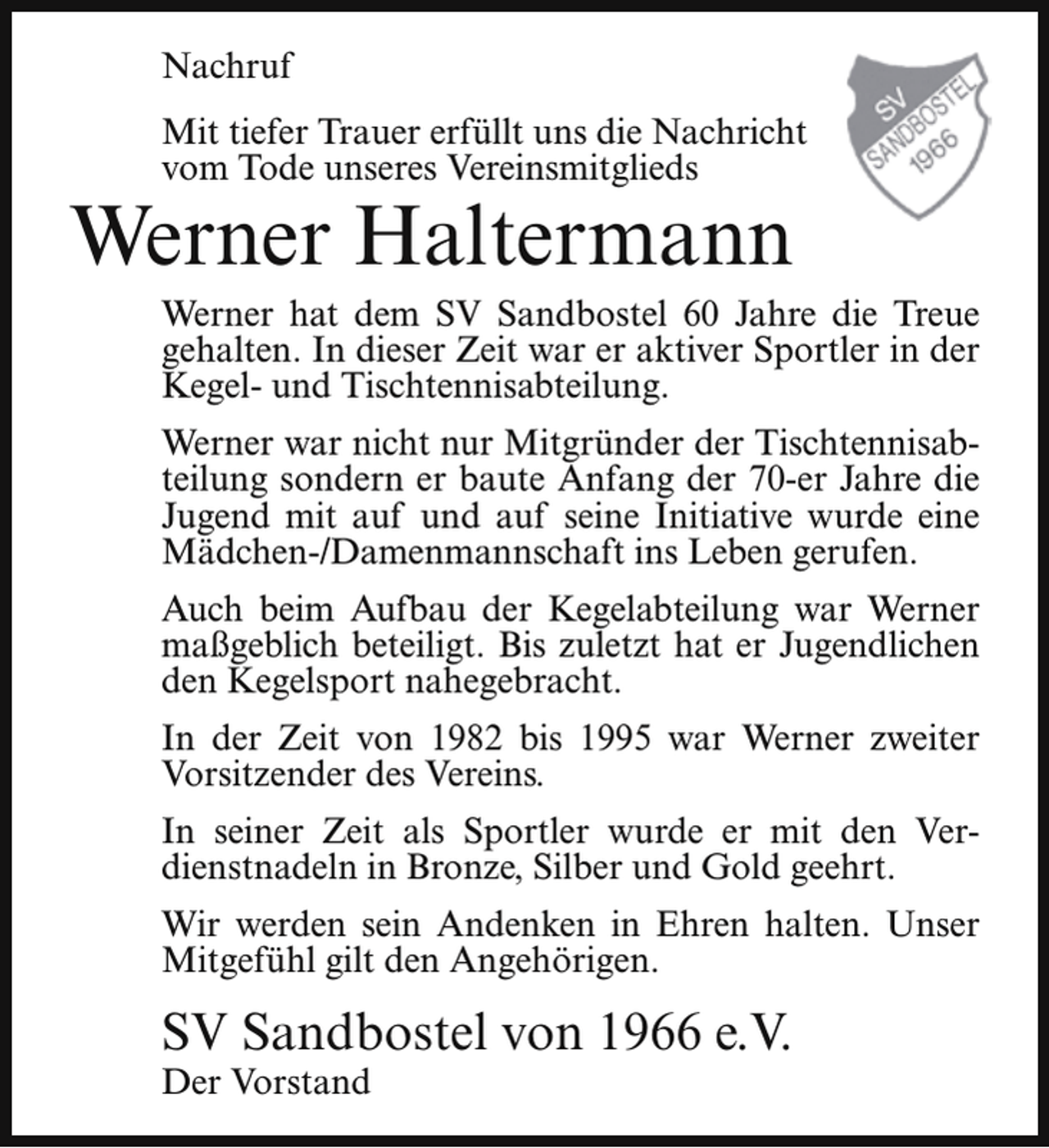 <p>Nachruf<br />Mit tiefer Trauer erfüllt uns die Nachricht<br />vom Tode unseres Vereinsmitglieds</p><p>Werner Haltermann</p><p>Werner hat dem SV Sandbostel 60 Jahre die Treue<br />gehalten. In dieser Zeit war er aktiver Sportler in der<br />Kegel- und Tischtennisabteilung.</p><p>Werner war nicht nur Mitgründer der Tischtennisabteilung sondern er baute Anfang der 70-er Jahre die<br />Jugend mit auf und auf seine Initiative wurde eine<br />Mädchen-/Damenmannschaft ins Leben gerufen.<br />Auch beim Aufbau der Kegelabteilung war Werner<br />maßgeblich beteiligt. Bis zuletzt hat er Jugendlichen<br />den Kegelsport nahegebracht.<br />In der Zeit von 1982 bis 1995 war Werner zweiter<br />Vorsitzender des Vereins.<br />In seiner Zeit als Sportler wurde er mit den Verdienstnadeln in Bronze, Silber und Gold geehrt.<br />Wir werden sein Andenken in Ehren halten. Unser<br />Mitgefühl gilt den Angehörigen.</p><p>SV Sandbostel von 1966 e.V.</p><p>Der Vorstand</p>