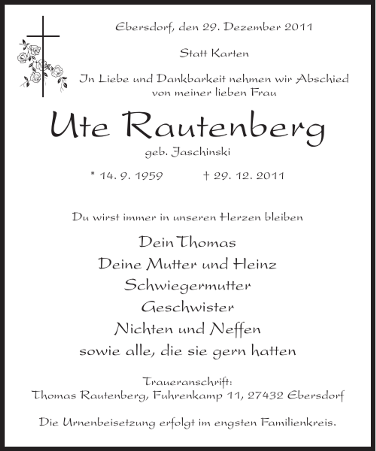 <p>Ebersdorf, den 29. Dezember 2011<br />Statt Karten<br />In Liebe und Dankbarkeit nehmen wir Abschied<br />von meiner lieben Frau</p><p>Ute Rautenberg<br />geb. Jaschinski</p><p>* 14. 9. 1959</p><p>† 29. 12. 2011</p><p>Du wirst immer in unseren Herzen bleiben</p><p>Dein Thomas<br />Deine Mutter und Heinz<br />Schwiegermutter<br />Geschwister<br />Nichten und Neffen<br />sowie alle, die sie gern hatten<br />Traueranschrift:<br />Thomas Rautenberg, Fuhrenkamp 11, 27432 Ebersdorf<br />Die Urnenbeisetzung erfolgt im engsten Familienkreis.</p>