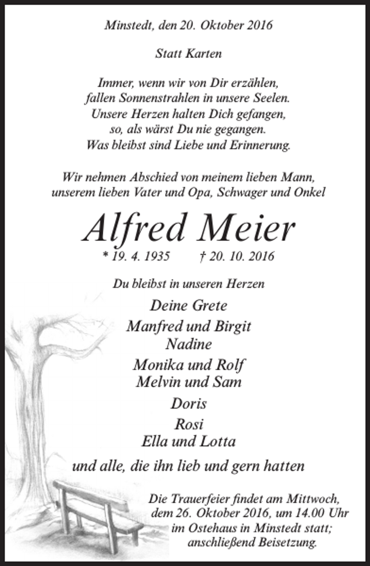 <p>Minstedt, den 20. Oktober 2016<br />Statt Karten<br />Immer, wenn wir von Dir erzählen,<br />fallen Sonnenstrahlen in unsere Seelen.<br />Unsere Herzen halten Dich gefangen,<br />so, als wärst Du nie gegangen.<br />Was bleibst sind Liebe und Erinnerung.<br />Wir nehmen Abschied von meinem lieben Mann,<br />unserem lieben Vater und Opa, Schwager und Onkel</p><p>Alfred Meier<br />* 19. 4. 1935</p><p>† 20. 10. 2016</p><p>Du bleibst in unseren Herzen</p><p>Deine Grete<br />Manfred und Birgit<br />Nadine<br />Monika und Rolf<br />Melvin und Sam<br />Doris<br />Rosi<br />Ella und Lotta<br />und alle, die ihn lieb und gern hatten<br />Die Trauerfeier findet am Mittwoch,<br />dem 26. Oktober 2016, um 14.00 Uhr<br />im Ostehaus in Minstedt statt;<br />anschließend Beisetzung.</p>