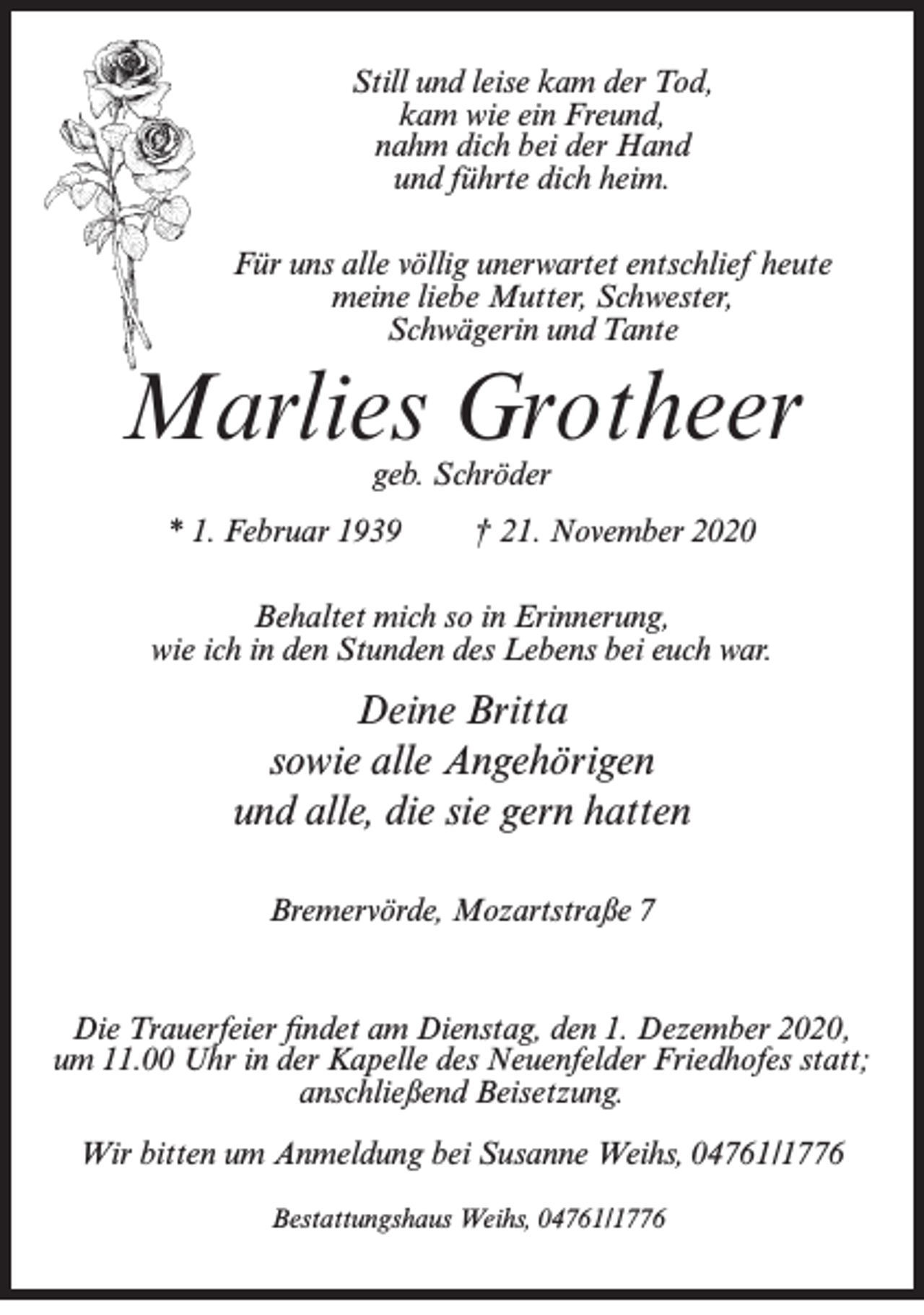 <p>Still und leise kam der Tod,<br />kam wie ein Freund,<br />nahm dich bei der Hand<br />und führte dich heim.<br />Für uns alle völlig unerwartet entschlief heute<br />meine liebe Mutter, Schwester,<br />Schwägerin und Tante</p><p>Marlies Grotheer<br />geb. Schröder</p><p>* 1. Februar 1939</p><p>† 21. November 2020</p><p>Behaltet mich so in Erinnerung,<br />wie ich in den Stunden des Lebens bei euch war.</p><p>Deine Britta<br />sowie alle Angehörigen<br />und alle, die sie gern hatten<br />Bremervörde, Mozartstraße 7</p><p>Die Trauerfeier findet am Dienstag, den 1. Dezember 2020,<br />um 11.00 Uhr in der Kapelle des Neuenfelder Friedhofes statt;<br />anschließend Beisetzung.<br />Wir bitten um Anmeldung bei Susanne Weihs, 04761/1776<br />Bestattungshaus Weihs, 04761/1776</p>