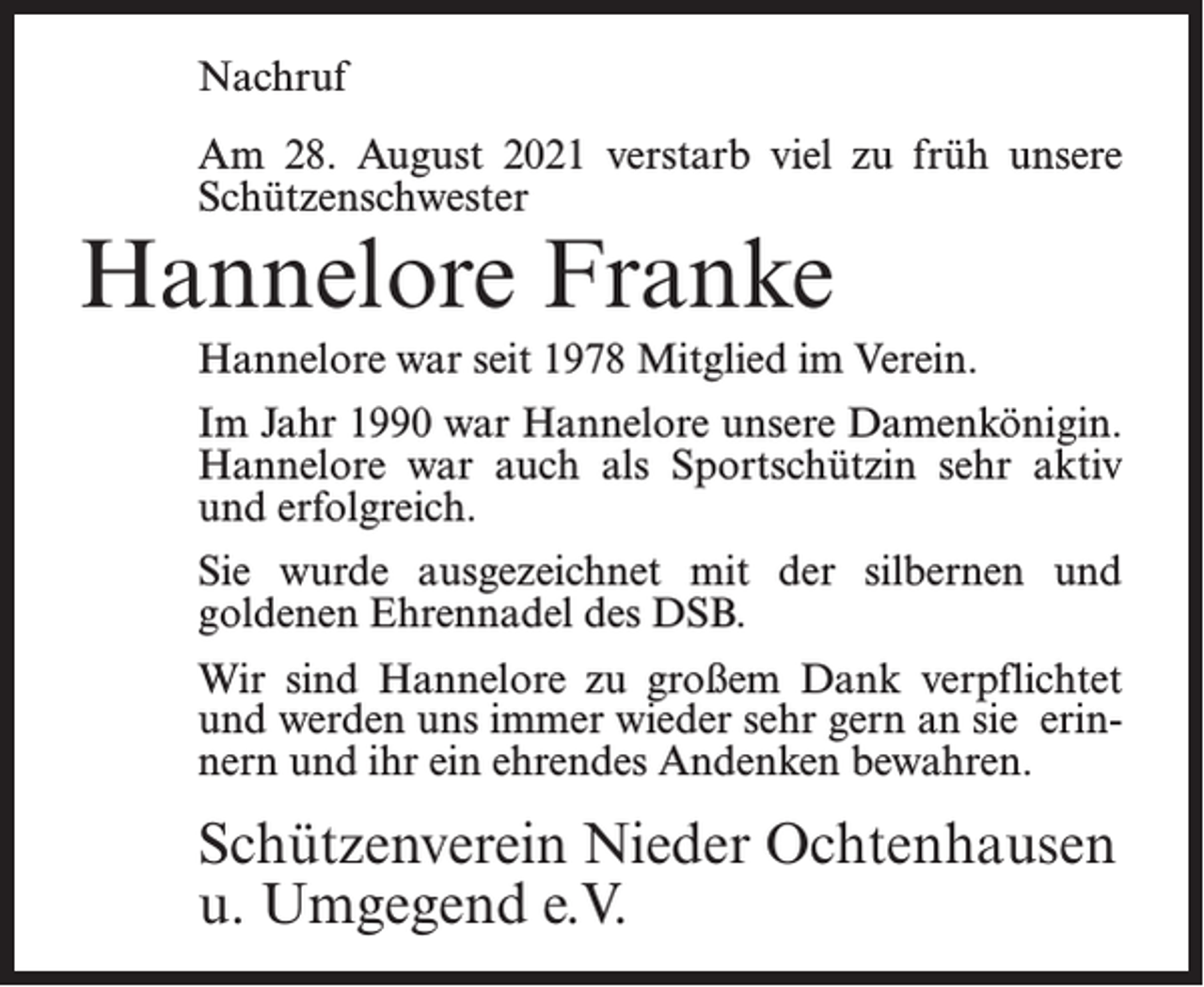 <p>Nachruf<br />Am 28. August 2021 verstarb viel zu früh unsere<br />Schützenschwester</p><p>Hannelore Franke</p><p>Hannelore war seit 1978 Mitglied im Verein.<br />Im Jahr 1990 war Hannelore unsere Damenkönigin.<br />Hannelore war auch als Sportschützin sehr aktiv<br />und erfolgreich.<br />Sie wurde ausgezeichnet mit der silbernen und<br />goldenen Ehrennadel des DSB.<br />Wir sind Hannelore zu großem Dank verpflichtet<br />und werden uns immer wieder sehr gern an sie erinnern und ihr ein ehrendes Andenken bewahren.</p><p>Schützenverein Nieder Ochtenhausen<br />u. Umgegend e.V.</p>