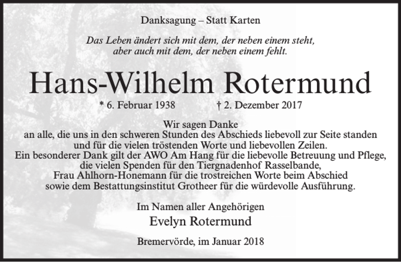 <p>Danksagung – Statt Karten<br />Das Leben ändert sich mit dem, der neben einem steht,<br />aber auch mit dem, der neben einem fehlt.</p><p>Hans-Wilhelm Rotermund<br />* 6. Februar 1938</p><p>† 2. Dezember 2017</p><p>Wir sagen Danke<br />an alle, die uns in den schweren Stunden des Abschieds liebevoll zur Seite standen<br />und für die vielen tröstenden Worte und liebevollen Zeilen.<br />Ein besonderer Dank gilt der AWO Am Hang für die liebevolle Betreuung und Pflege,<br />die vielen Spenden für den Tiergnadenhof Rasselbande,<br />Frau Ahlhorn-Honemann für die trostreichen Worte beim Abschied<br />sowie dem Bestattungsinstitut Grotheer für die würdevolle Ausführung.<br />Im Namen aller Angehörigen</p><p>Evelyn Rotermund<br />Bremervörde, im Januar 2018</p>