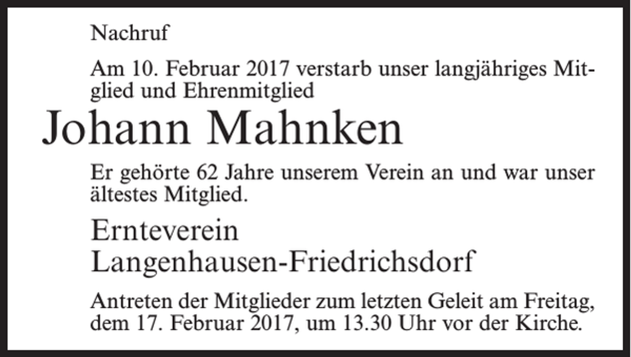 <p>Nachruf<br />Am 10. Februar 2017 verstarb unser langjähriges Mitglied und Ehrenmitglied</p><p>Johann Mahnken</p><p>Er gehörte 62 Jahre unserem Verein an und war unser<br />ältestes Mitglied.</p><p>Ernteverein<br />Langenhausen-Friedrichsdorf<br />Antreten der Mitglieder zum letzten Geleit am Freitag,<br />dem 17. Februar 2017, um 13.30 Uhr vor der Kirche.</p>