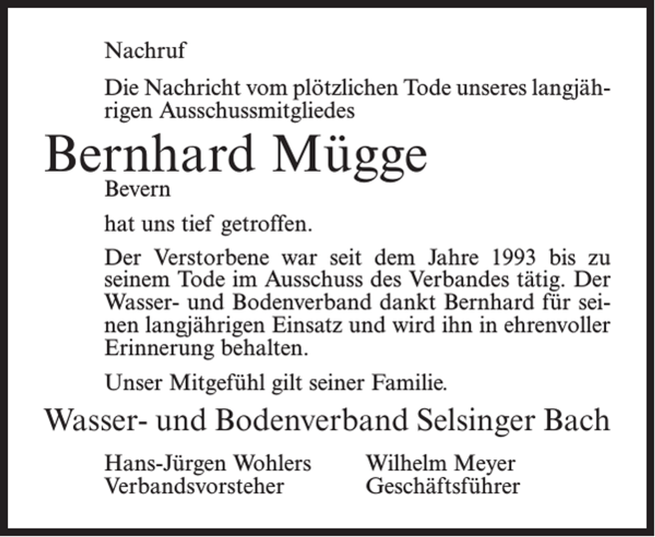<p>Nachruf<br />Die Nachricht vom plötzlichen Tode unseres langjährigen Ausschussmitgliedes</p><p>Bernhard<br />Mügge<br />Bevern</p><p>hat uns tief getroffen.<br />Der Verstorbene war seit dem Jahre 1993 bis zu<br />seinem Tode im Ausschuss des Verbandes tätig. Der<br />Wasser- und Bodenverband dankt Bernhard für seinen langjährigen Einsatz und wird ihn in ehrenvoller<br />Erinnerung behalten.<br />Unser Mitgefühl gilt seiner Familie.</p><p>Wasser- und Bodenverband Selsinger Bach<br />Hans-Jürgen Wohlers<br />Verbandsvorsteher</p><p>Wilhelm Meyer<br />Geschäftsführer</p>