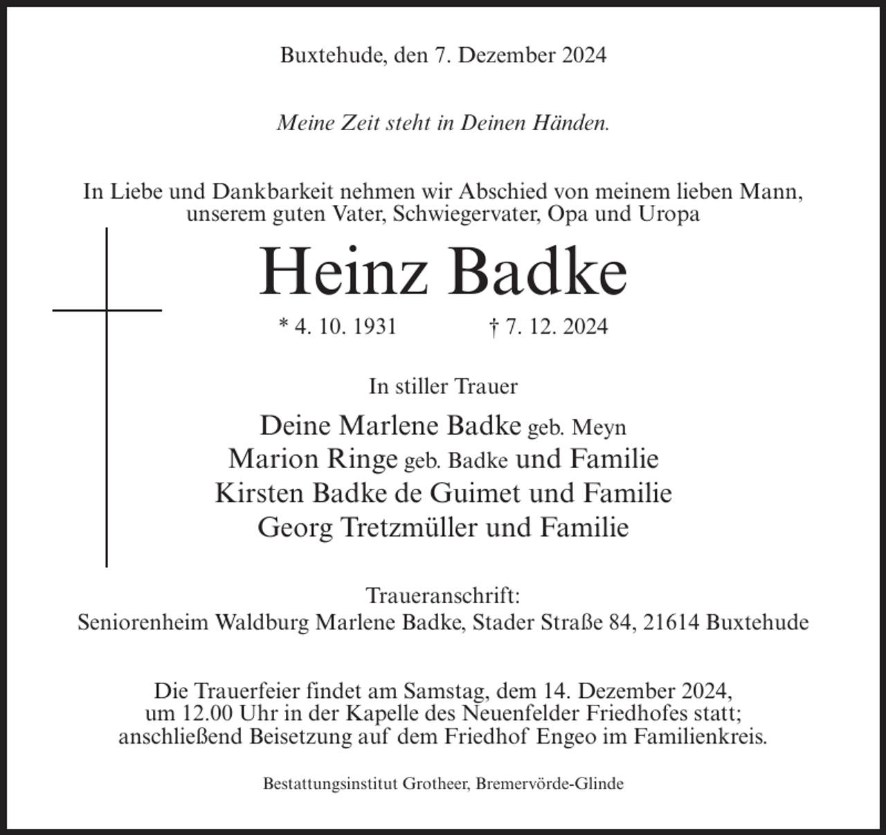 <p>Buxtehude, den 7. Dezember 2024<br />Meine Zeit steht in Deinen Händen.<br />In Liebe und Dankbarkeit nehmen wir Abschied von meinem lieben Mann,<br />unserem guten Vater, Schwiegervater, Opa und Uropa</p><p>Heinz Badke<br />* 4. 10. 1931</p><p>† 7. 12. 2024</p><p>In stiller Trauer</p><p>Deine Marlene Badke geb. Meyn<br />Marion Ringe geb. Badke und Familie<br />Kirsten Badke de Guimet und Familie<br />Georg Tretzmüller und Familie<br />Traueranschrift:<br />Seniorenheim Waldburg Marlene Badke, Stader Straße 84, 21614 Buxtehude<br />Die Trauerfeier findet am Samstag, dem 14. Dezember 2024,<br />um 12.00 Uhr in der Kapelle des Neuenfelder Friedhofes statt;<br />anschließend Beisetzung auf dem Friedhof Engeo im Familienkreis.<br />Bestattungsinstitut Grotheer, Bremervörde-Glinde</p>