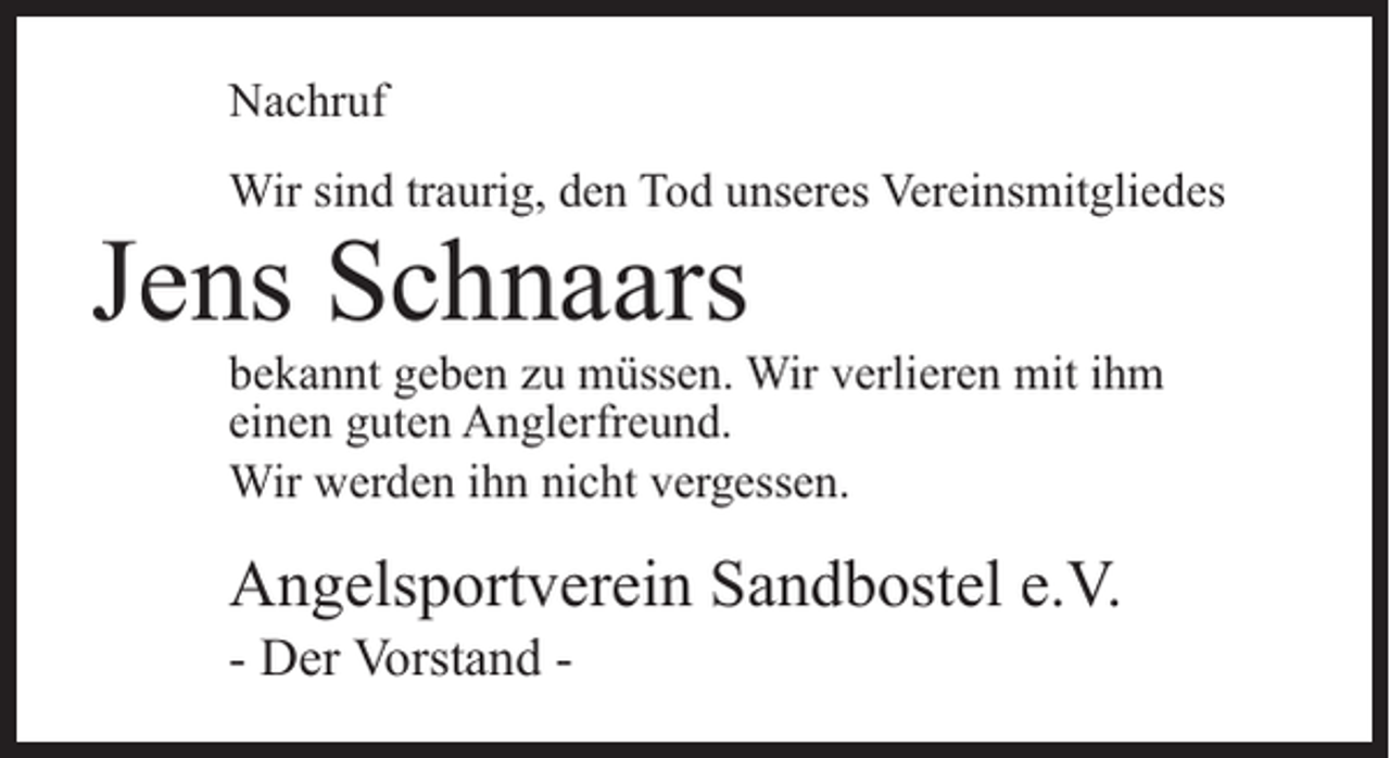 <p>Nachruf<br />Wir sind traurig, den Tod unseres Vereinsmitgliedes</p><p>Jens Schnaars</p><p>bekannt geben zu müssen. Wir verlieren mit ihm<br />einen guten Anglerfreund.<br />Wir werden ihn nicht vergessen.</p><p>Angelsportverein Sandbostel e.V.<br />- Der Vorstand -</p>