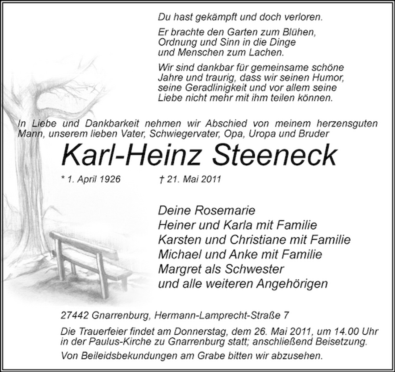 <p>Du hast gekämpft und doch verloren. Er brachte den Garten zum Blühen, Ordnung und Sinn in die Dinge und Menschen zum Lachen. Wir sind dankbar für gemeinsame schöne Jahre und traurig, dass wir seinen Humor, seine Geradlinigkeit und vor allem seine Liebe nicht mehr mit ihm teilen können. In Liebe und Dankbarkeit nehmen wir Abschied von meinem herzensguten Mann, unserem lieben Vater, Schwiegervater, Opa, Uropa und Bruder</p><p>Karl-Heinz Steeneck<br />* 1. April 1926 † 21. Mai 2011</p><p>Deine Rosemarie Heiner und Karla mit Familie Karsten und Christiane mit Familie Michael und Anke mit Familie Margret als Schwester und alle weiteren Angehörigen<br />27442 Gnarrenburg, Hermann-Lamprecht-Straße 7 Die Trauerfeier findet am Donnerstag, dem 26. Mai 2011, um 14.00 Uhr in der Paulus-Kirche zu Gnarrenburg statt; anschließend Beisetzung. Von Beileidsbekundungen am Grabe bitten wir abzusehen.</p>