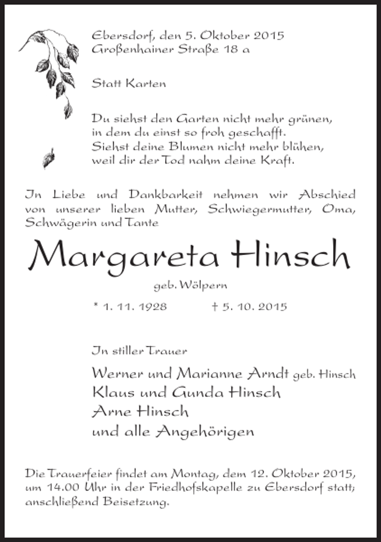 <p>Ebersdorf, den 5. Oktober 2015<br />Großenhainer Straße 18 a<br />Statt Karten<br />Du siehst den Garten nicht mehr grünen,<br />in dem du einst so froh geschafft.<br />Siehst deine Blumen nicht mehr blühen,<br />weil dir der Tod nahm deine Kraft.<br />In Liebe und Dankbarkeit nehmen wir Abschied<br />von unserer lieben Mutter, Schwiegermutter, Oma,<br />Schwägerin und Tante</p><p>Margareta Hinsch<br />geb. Wölpern</p><p>* 1. 11. 1928</p><p>† 5. 10. 2015</p><p>In stiller Trauer</p><p>Werner und Marianne Arndt geb. Hinsch<br />Klaus und Gunda Hinsch<br />Arne Hinsch<br />und alle Angehörigen<br />Die Trauerfeier findet am Montag, dem 12. ­ ktober 2015,<br />O<br />um 14.00 Uhr in der Friedhofskapelle zu ­ bersdorf statt;<br />E<br />anschließend Beisetzung.</p>
