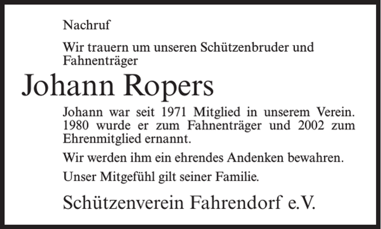 <p>Nachruf<br />Wir trauern um unseren Schützenbruder und<br />Fahnenträger</p><p>Johann Ropers</p><p>Johann war seit 1971 Mitglied in unserem Verein.<br />1980 wurde er zum Fahnenträger und 2002 zum<br />Ehrenmitglied ernannt.<br />Wir werden ihm ein ehrendes Andenken bewahren.<br />Unser Mitgefühl gilt seiner Familie.</p><p>Schützenverein Fahrendorf e.V.</p>