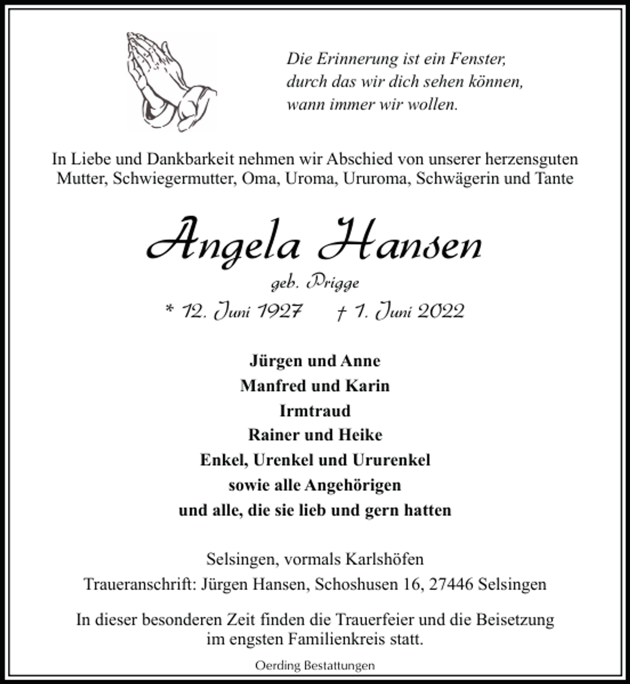 <p>Die Erinnerung ist ein Fenster,<br />durch das wir dich sehen können,<br />wann immer wir wollen.<br />In Liebe und Dankbarkeit nehmen wir Abschied von unserer herzensguten<br />Mutter, Schwiegermutter, Oma, Uroma, Ururoma, Schwägerin und Tante</p><p>Angela Hansen<br />geb. Prigge<br />* 12. Juni 1927<br />† 1. Juni 2022<br />Jürgen und Anne<br />Manfred und Karin<br />Irmtraud<br />Rainer und Heike<br />Enkel, Urenkel und Ururenkel<br />sowie alle Angehörigen<br />und alle, die sie lieb und gern hatten<br />Selsingen, vormals Karlshöfen<br />Traueranschrift: Jürgen Hansen, Schoshusen 16, 27446 Selsingen<br />In dieser besonderen Zeit finden die Trauerfeier und die Beisetzung<br />im engsten Familienkreis statt.<br />Oerding Bestattungen</p>
