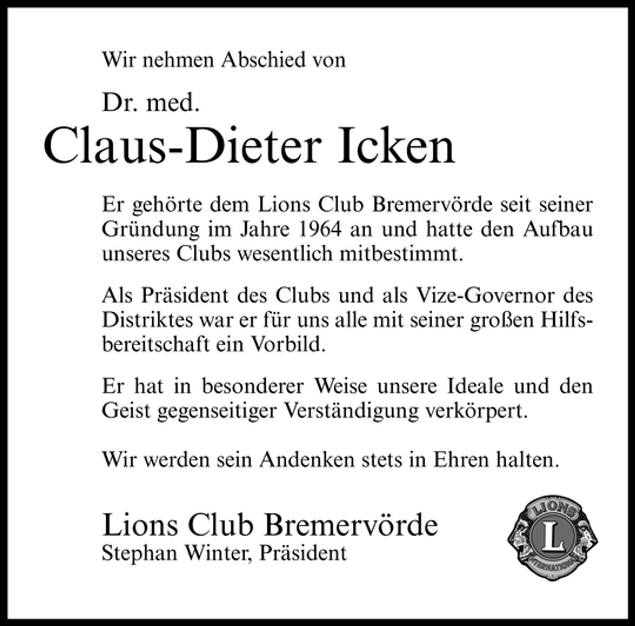 <p>Wir nehmen Abschied von</p><p>Dr. med.</p><p>Claus-Dieter Icken<br />Er gehörte dem Lions Club Bremervörde seit seiner Gründung im Jahre 1964 an und hatte den Aufbau unseres Clubs wesentlich mitbestimmt. Als Präsident des Clubs und als Vize-Governor des Distriktes war er für uns alle mit seiner großen Hilfsbereitschaft ein Vorbild. Er hat in besonderer Weise unsere Ideale und den Geist gegenseitiger Verständigung verkörpert. Wir werden sein Andenken stets in Ehren halten.</p><p>Lions Club Bremervörde<br />Stephan Winter, Präsident</p>