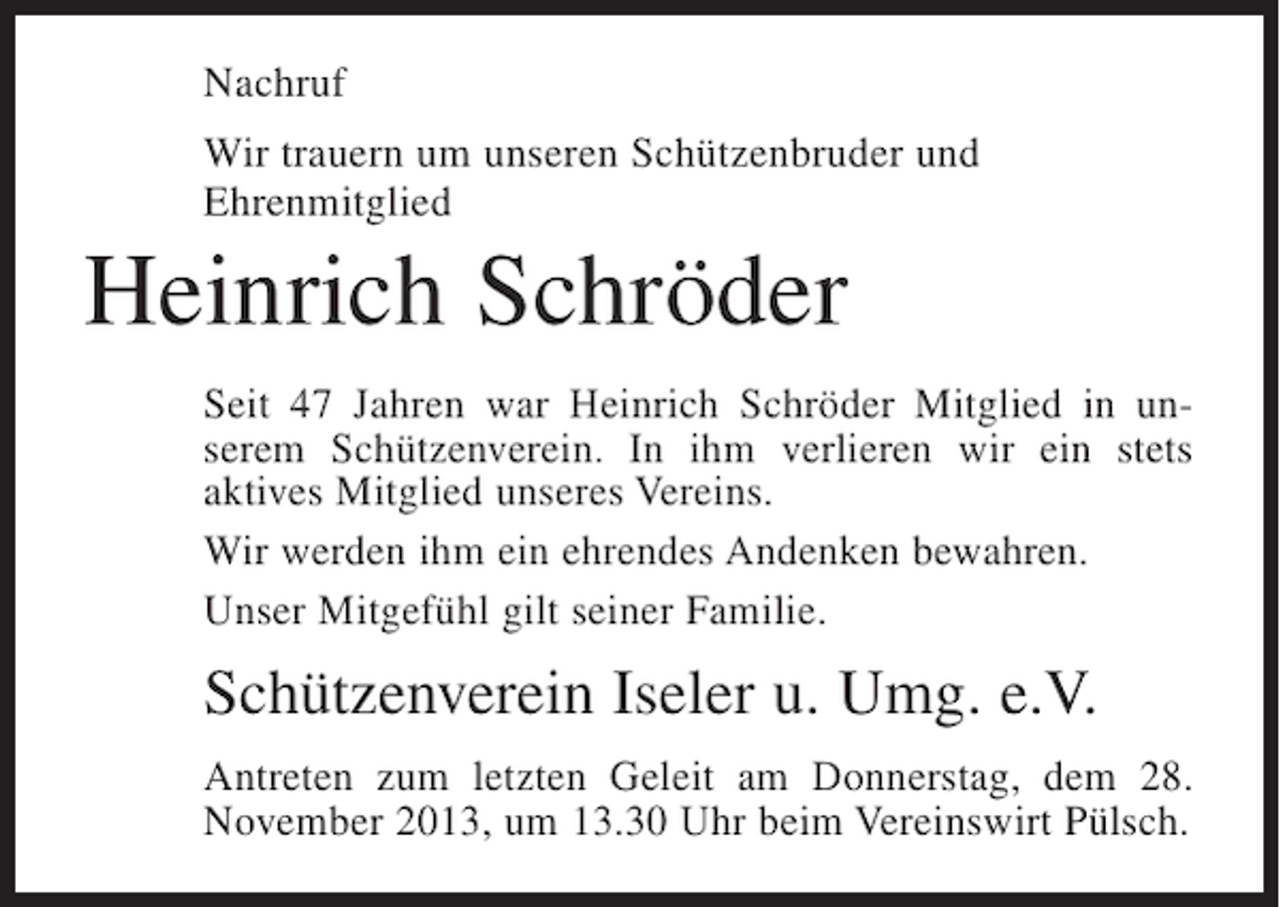 <p>Nachruf<br />Wir trauern um unseren Schützenbruder und<br />Ehrenmitglied</p><p>Heinrich Schröder<br />Seit 47 Jahren war Heinrich Schröder Mitglied in unserem Schützenverein. In ihm verlieren wir ein stets<br />aktives Mitglied unseres Vereins.<br />Wir werden ihm ein ehrendes Andenken bewahren.<br />Unser Mitgefühl gilt seiner Familie.</p><p>Schützenverein Iseler u. Umg. e.V.<br />Antreten zum letzten Geleit am Donnerstag, dem 28.<br />N<br />­ ovember 2013, um 13.30 Uhr beim Vereinswirt Pülsch.</p>
