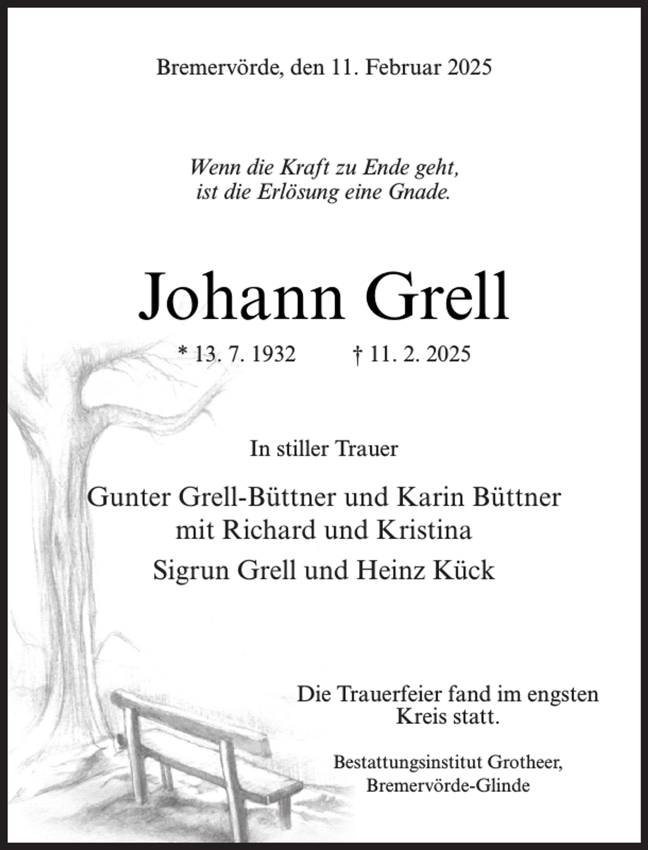 <p>Bremervörde, den 11. Februar 2025</p><p>Wenn die Kraft zu Ende geht,<br />ist die Erlösung eine Gnade.</p><p>Johann Grell<br />* 13. 7. 1932</p><p>† 11. 2. 2025</p><p>In stiller Trauer</p><p>Gunter Grell-Büttner und Karin Büttner<br />mit Richard und Kristina<br />Sigrun Grell und Heinz Kück</p><p>Die Trauerfeier fand im engsten<br />Kreis statt.<br />Bestattungsinstitut Grotheer,<br />Bremervörde-Glinde</p>