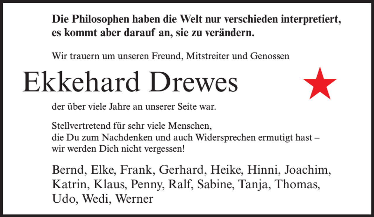 <p>Die Philosophen haben die Welt nur verschieden interpretiert,<br />es kommt aber darauf an, sie zu verändern.<br />Wir trauern um unseren Freund, Mitstreiter und Genossen</p><p>Ekkehard Drewes<br />der über viele Jahre an unserer Seite war.</p><p>★</p><p>Stellvertretend für sehr viele Menschen,<br />die Du zum Nachdenken und auch Widersprechen ermutigt hast –<br />wir werden Dich nicht vergessen!</p><p>Bernd, Elke, Frank, Gerhard, Heike, Hinni, Joachim,<br />Katrin, Klaus, Penny, Ralf, Sabine, Tanja, Thomas,<br />Udo, Wedi, Werner</p>