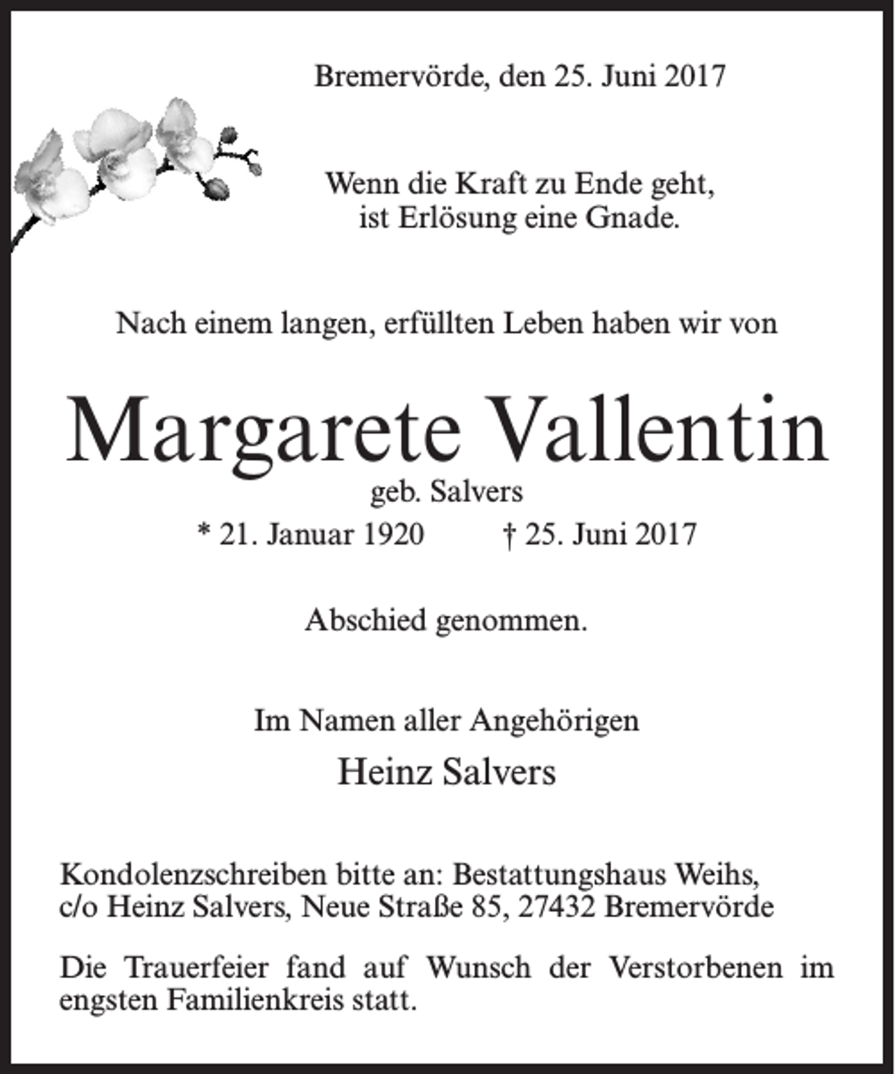 <p>Bremervörde, den 25. Juni 2017<br />Wenn die Kraft zu Ende geht,<br />ist Erlösung eine Gnade.<br />Nach einem langen, erfüllten Leben haben wir von</p><p>Margarete Vallentin<br />geb. Salvers<br />* 21. Januar 1920 † 25. Juni 2017<br />Abschied genommen.<br />Im Namen aller Angehörigen</p><p>Heinz Salvers<br />Kondolenzschreiben bitte an: Bestattungshaus Weihs,<br />c/o Heinz Salvers, Neue Straße 85, 27432 Bremervörde<br />Die Trauerfeier fand auf Wunsch der Verstorbenen im<br />engsten Familienkreis statt.</p>