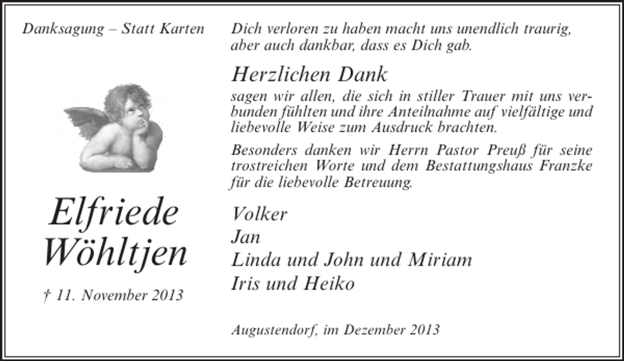 <p>Danksagung – Statt Karten</p>
<p>Dich verloren zu haben macht uns unendlich traurig,<br />aber auch dankbar, dass es Dich gab.</p>
<p>Herzlichen Dank</p>
<p>Elfriede<br />Wöhltjen<br />† 11. November 2013</p>
<p>sagen wir allen, die sich in stiller Trauer mit uns verbunden fühlten und ihre Anteilnahme auf vielfältige und<br />liebevolle Weise zum Ausdruck brachten.<br />Besonders danken wir Herrn Pastor Preuß für seine<br />trostreichen Worte und dem Bestattungshaus Franzke<br />für die liebevolle Betreuung.</p>
<p>Volker<br />Jan<br />Linda und John und Miriam<br />Iris und Heiko<br />Augustendorf, im Dezember 2013</p>