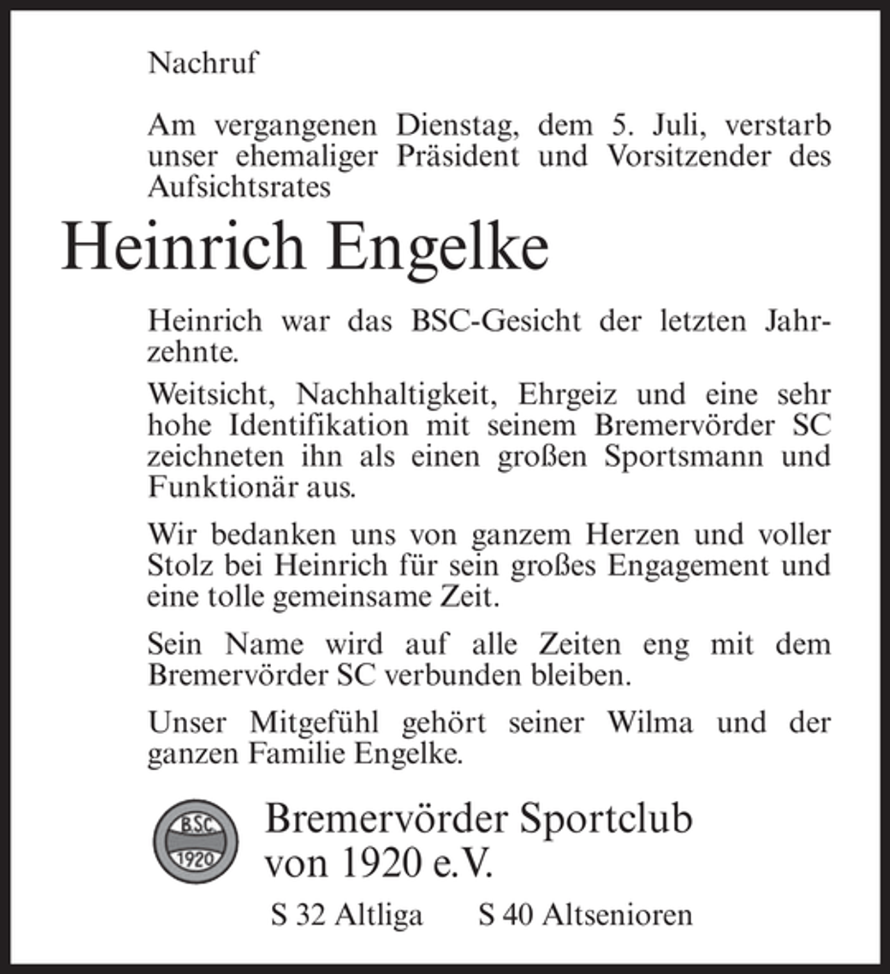 <p>Nachruf<br />Am vergangenen Dienstag, dem 5. Juli, verstarb<br />unser ehemaliger Präsident und Vorsitzender des<br />Aufsichtsrates</p><p>Heinrich Engelke<br />Heinrich war das BSC-Gesicht der letzten Jahrzehnte.<br />Weitsicht, Nachhaltigkeit, Ehrgeiz und eine sehr<br />hohe Identifikation mit seinem Bremervörder SC<br />zeichneten ihn als einen großen Sportsmann und<br />Funktionär aus.<br />Wir bedanken uns von ganzem Herzen und voller<br />Stolz bei Heinrich für sein großes Engagement und<br />eine tolle gemeinsame Zeit.<br />Sein Name wird auf alle Zeiten eng mit dem<br />Bremervörder SC verbunden bleiben.<br />Unser Mitgefühl gehört seiner Wilma und der<br />ganzen Familie Engelke.</p><p>Bremervörder Sportclub<br />von 1920 e.V.<br />S 32 Altliga</p><p>S 40 Altsenioren</p>