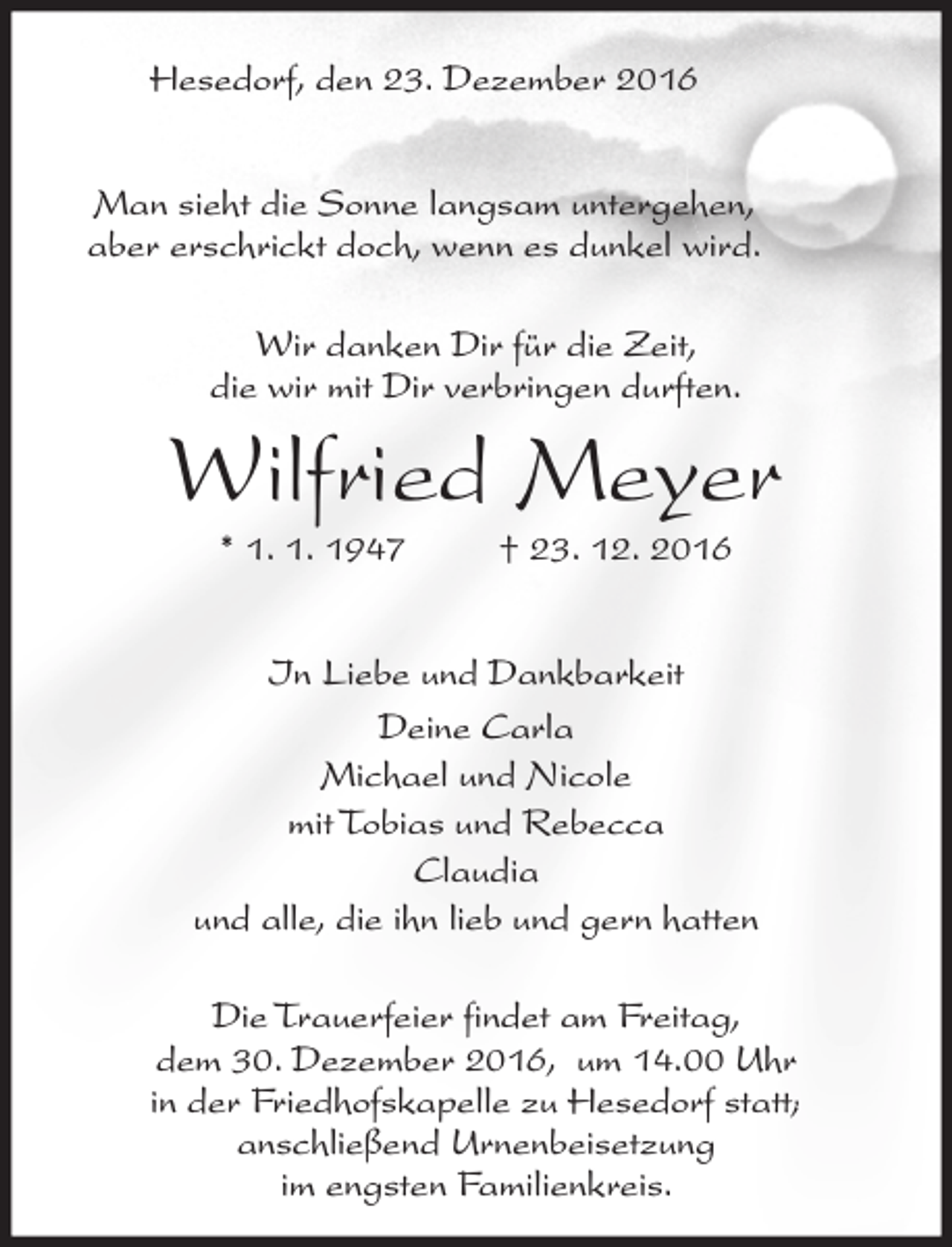 <p>Hesedorf, den 23. Dezember 2016<br />Man sieht die Sonne langsam untergehen,<br />aber erschrickt doch, wenn es dunkel wird.<br />Wir danken Dir für die Zeit,<br />die wir mit Dir verbringen durften.</p><p>Wilfried Meyer<br />* 1. 1. 1947</p><p>† 23. 12. 2016</p><p>In Liebe und Dankbarkeit<br />Deine Carla<br />Michael und Nicole<br />mit Tobias und Rebecca<br />Claudia<br />und alle, die ihn lieb und gern hatten<br />Die Trauerfeier findet am Freitag,<br />dem 30. Dezember 2016, um 14.00 Uhr<br />in der Friedhofskapelle zu Hesedorf statt;<br />anschließend Urnenbeisetzung<br />im engsten Familienkreis.</p>