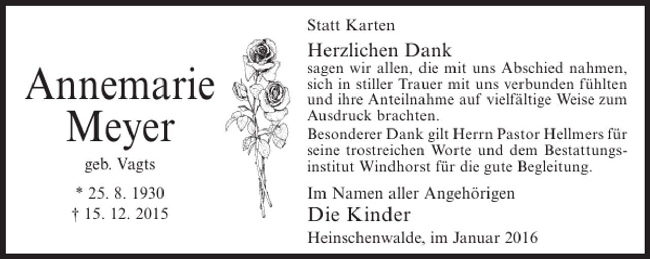 <p>Statt Karten</p><p>Annemarie<br />Meyer<br />geb. Vagts<br />* 25. 8. 1930<br />† 15. 12. 2015</p><p>Herzlichen Dank</p><p>sagen wir allen, die mit uns Abschied nahmen,<br />sich in stiller Trauer mit uns verbunden fühlten<br />und ihre Anteilnahme auf vielfältige Weise zum<br />Ausdruck brachten.<br />Besonderer Dank gilt Herrn Pastor Hellmers für<br />seine trostreichen Worte und dem Bestattungsinstitut Windhorst für die gute Begleitung.</p><p>Im Namen aller Angehörigen</p><p>Die Kinder</p><p>Heinschenwalde, im Januar 2016</p>