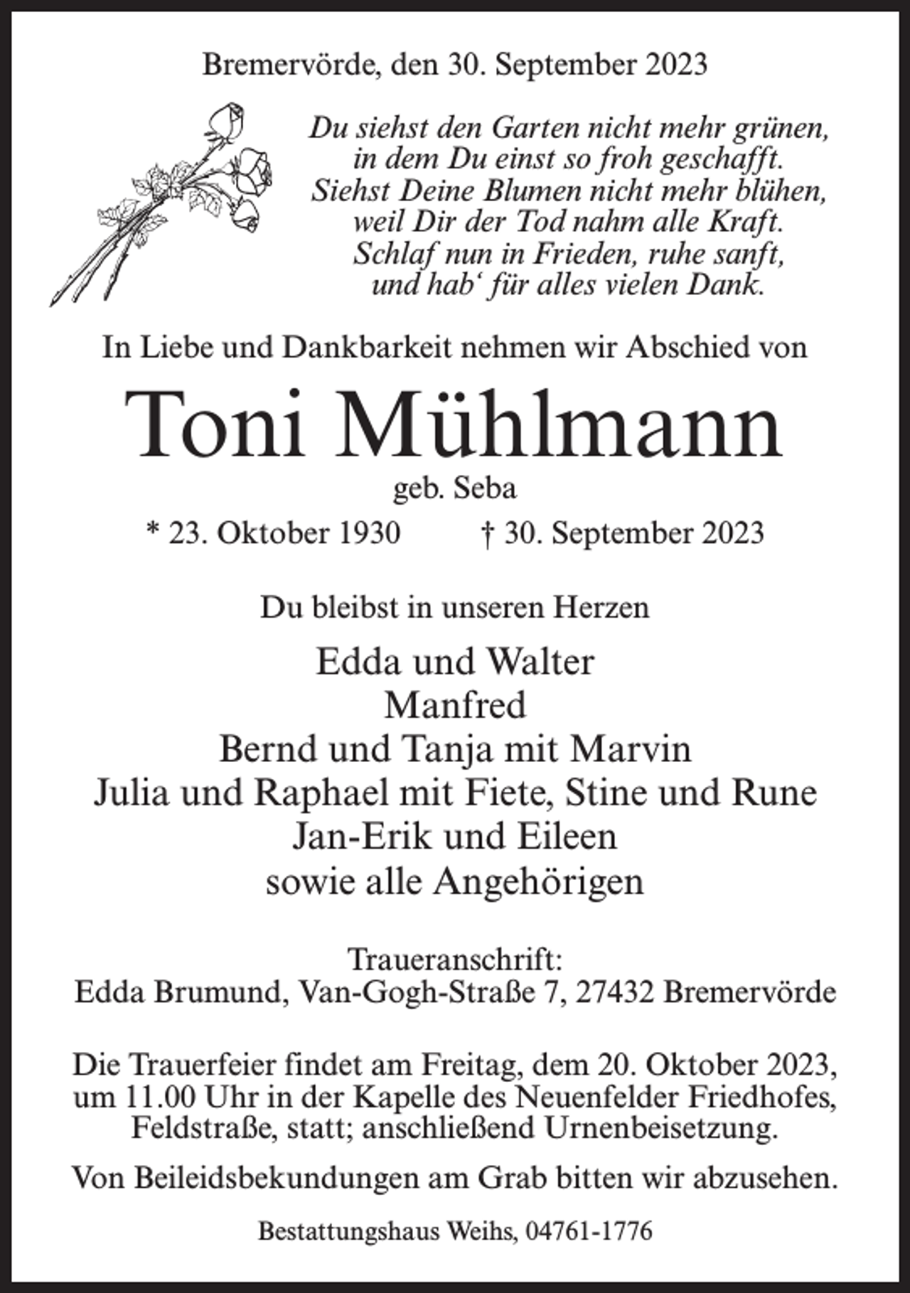 <p>Bremervörde, den 30. September 2023<br />Du siehst den Garten nicht mehr grünen,<br />in dem Du einst so froh geschafft.<br />Siehst Deine Blumen nicht mehr blühen,<br />weil Dir der Tod nahm alle Kraft.<br />Schlaf nun in Frieden, ruhe sanft,<br />und hab‘ für alles vielen Dank.<br />In Liebe und Dankbarkeit nehmen wir Abschied von</p><p>Toni Mühlmann<br />geb. Seba<br />* 23. Oktober 1930 † 30. September 2023<br />Du bleibst in unseren Herzen</p><p>Edda und Walter<br />Manfred<br />Bernd und Tanja mit Marvin<br />Julia und Raphael mit Fiete, Stine und Rune<br />Jan-Erik und Eileen<br />sowie alle Angehörigen<br />Traueranschrift:<br />Edda Brumund, Van-Gogh-Straße 7, 27432 Bremervörde<br />Die Trauerfeier findet am Freitag, dem 20. Oktober 2023,<br />um 11.00 Uhr in der Kapelle des Neuenfelder Friedhofes,<br />Feldstraße, statt; anschließend Urnenbeisetzung.<br />Von Beileidsbekundungen am Grab bitten wir abzusehen.<br />Bestattungshaus Weihs, 04761-1776</p>